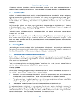 Module 5: Leveraging Technology
287
Some firms with large numbers of clients in remote areas schedule “tours” where team members visit a
region and, with the appropriate technology, meet clients and complete all or most of the work while on-site.
5.6.3  The Virtual Office
Possibly the greatest transformation brought about by the Internet is the elimination of barriers caused by
geographic separation. In particular, technologies like VoIP enables remote accountants working at clients’
offices to stay connected to the firm, accessing resources and exchanging information with other staff from
remote locations. The technology also enables more opportunities for staff to work from home (“remote
working”).
Many firms have created “thin client” environments which enable all staff to access your firm’s systems
and work as though they are located in the office, regardless of actual location. Document management
systems are critical to enable access for all client files.
The past 20 years have seen significant changes with many staff seeking opportunities to work flexible
hours or work from home.
Some firms remain reluctant to permit significant remote working. There are concerns about supervising a
team member to ensure productivity is maintained. Working from home requires personal discipline, a quiet
work area free of disruption, and all the enabling technology. Some firms have found this works for some
staff but not for others.
5.7  Technology Risks
Technology risks continue to evolve. A firm should establish and maintain a technology risk management
framework. This framework should include policies and procedures that document how a firm assesses and
identifies risks associated with the use, ownership, operation, and adoption of IT.
5.7.1  Disaster Recovery and Business Continuity Plans
Failure to have an effective business continuity and disaster recovery system can be catastrophic. Fires,
equipment failure, data theft by disgruntled team members and hackers can create serious rectification
costs and/or loss of productivity.
Your firm needs an effective risk management plan. While for a SMP it may not need to be a long and
complex document, it should cater to the following systems issues.
Backup systems
Firms need to ensure systems are effectively backed up, so that the systems and data can be recovered in
the event of a system failure. There are different types of backup:
·
· Bare-metal backups: these back up everything possible on the server including device drivers and
other low-level configurations so that a server can be restored exactly as it was configured.
·
· Full-system backups: these back up all server operating systems, application software, and all data
but often may not back up key server configuration information.
·
· Data backups: these only back up data, not operating systems and application data.
If only data backups are maintained, the time, cost, and effort to restore systems significantly increases. As
full-system backups are significantly larger than data-only backups, some firms perform data backups daily
and full-system backups weekly or monthly. Should any significant change occur to the configuration of the
server or applications, a fresh bare-metal or full-system backup should occur.
 