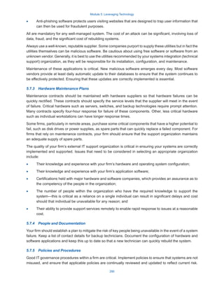 Module 5: Leveraging Technology
290
·
· Anti-phishing software protects users visiting websites that are designed to trap user information that
can then be used for fraudulent purposes.
All are mandatory for any well-managed system. The cost of an attack can be significant, involving loss of
data, fraud, and the significant cost of rebuilding systems.
Always use a well-known, reputable supplier. Some companies purport to supply these utilities but in fact the
utilities themselves can be malicious software. Be cautious about using free software or software from an
unknown vendor. Generally, it is best to use the utilities recommended by your systems integration (technical
support) organization, as they will be responsible for its installation, configuration, and maintenance.
Maintenance of these applications is critical. New malicious software emerges every day. Most software
vendors provide at least daily automatic update to their databases to ensure that the system continues to
be effectively protected. Ensuring that these updates are correctly implemented is essential.
5.7.3  Hardware Maintenance Plans
Maintenance contracts should be maintained with hardware suppliers so that hardware failures can be
quickly rectified. These contracts should specify the service levels that the supplier will meet in the event
of failure. Critical hardware such as servers, switches, and backup technologies require prompt attention.
Many contracts specify four-hour response for failure of these components. Other, less critical hardware
such as individual workstations can have longer response times.
Some firms, particularly in remote areas, purchase some critical components that have a higher potential to
fail, such as disk drives or power supplies, as spare parts that can quickly replace a failed component. For
firms that rely on maintenance contracts, your firm should ensure that the support organization maintains
an adequate supply of spare parts.
The quality of your firm’s external IT support organization is critical in ensuring your systems are correctly
implemented and supported. Issues that need to be considered in selecting an appropriate organization
include:
·
· Their knowledge and experience with your firm’s hardware and operating system configuration;
·
· Their knowledge and experience with your firm’s application software;
·
· Certifications held with major hardware and software companies, which provides an assurance as to
the competency of the people in the organization;
·
· The number of people within the organization who have the required knowledge to support the
system—this is critical as a reliance on a single individual can result in significant delays and cost
should that individual be unavailable for any reason; and
·
· Their ability to provide support services remotely to enable rapid response to issues at a reasonable
cost.
5.7.4  People and Documentation
Your firm should establish a plan to mitigate the risk of key people being unavailable in the event of a system
failure. Keep a list of contact details for backup technicians. Document the configuration of hardware and
software applications and keep this up to date so that a new technician can quickly rebuild the system.
5.7.5  Policies and Procedures
Good IT governance procedures within a firm are critical. Implement policies to ensure that systems are not
misused, and ensure that applicable policies are continually reviewed and updated to reflect current risk.
 