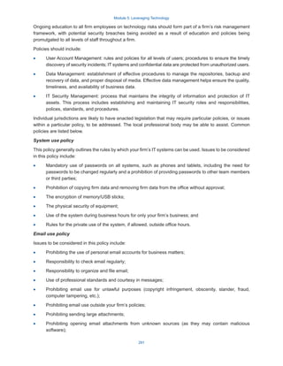 Module 5: Leveraging Technology
291
Ongoing education to all firm employees on technology risks should form part of a firm’s risk management
framework, with potential security breaches being avoided as a result of education and policies being
promulgated to all levels of staff throughout a firm.
Policies should include:
·
· User Account Management: rules and policies for all levels of users; procedures to ensure the timely
discovery of security incidents; IT systems and confidential data are protected from unauthorized users.
·
· Data Management: establishment of effective procedures to manage the repositories, backup and
recovery of data, and proper disposal of media. Effective data management helps ensure the quality,
timeliness, and availability of business data.
·
· IT Security Management: process that maintains the integrity of information and protection of IT
assets. This process includes establishing and maintaining IT security roles and responsibilities,
polices, standards, and procedures.
Individual jurisdictions are likely to have enacted legislation that may require particular policies, or issues
within a particular policy, to be addressed. The local professional body may be able to assist. Common
policies are listed below.
System use policy
This policy generally outlines the rules by which your firm’s IT systems can be used. Issues to be considered
in this policy include:
·
· Mandatory use of passwords on all systems, such as phones and tablets, including the need for
passwords to be changed regularly and a prohibition of providing passwords to other team members
or third parties;
·
· Prohibition of copying firm data and removing firm data from the office without approval;
·
· The encryption of memory/USB sticks;
·
· The physical security of equipment;
·
· Use of the system during business hours for only your firm’s business; and
·
· Rules for the private use of the system, if allowed, outside office hours.
Email use policy
Issues to be considered in this policy include:
·
· Prohibiting the use of personal email accounts for business matters;
·
· Responsibility to check email regularly;
·
· Responsibility to organize and file email;
·
· Use of professional standards and courtesy in messages;
·
· Prohibiting email use for unlawful purposes (copyright infringement, obscenity, slander, fraud,
computer tampering, etc.);
·
· Prohibiting email use outside your firm’s policies;
·
· Prohibiting sending large attachments;
·
· Prohibiting opening email attachments from unknown sources (as they may contain malicious
software);
 