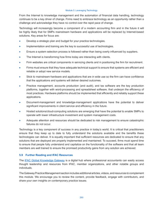 Module 5: Leveraging Technology
293
From the Internet to knowledge management and the automation of financial data handling, technology
continues to be a key driver of change. Firms need to embrace technology as an opportunity rather than a
challenge and acknowledge they have no control over the rapid pace of change.
Technology will increasingly become a component of a modern accounting firm and in the future it will
be highly likely that for SMPs mainstream hardware and applications will be replaced by Internet-based
solutions. Key areas for focus are:
·
· Develop a strategic plan and budget for your practice technologies.
·
· Implementation and training are the key to successful use of technologies.
·
· Ensure a system selection process is followed rather than being overly influenced by suppliers.
·
· The Internet is transforming how firms today are interacting with clients.
·
· Firm websites are critical components in servicing clients and in positioning the firm for recruitment.
·
· Firms must ensure that they have adequate technical support to ensure that systems are efficient and
reliable or adopt new service models.
·
· Stick to mainstream hardware and applications that are in wide use so the firm can have confidence
that the applications and systems will deliver desired outcomes.
·
· Practice management, accounts production (and audit), and tax software are the key production
platforms, together with word-processing and spreadsheet software, that underpin the efficiency of
most practices. Hardware platforms should be implemented that efficiently and reliably support these
applications.
·
· Document-management and knowledge-management applications have the potential to deliver
significant improvements in client service and efficiency in the future.
·
· Hosted solutions/cloud-computing solutions are emerging that have the potential to enable SMPs to
operate with lower infrastructure investment and system management costs.
·
· Adequate attention and resources should be dedicated to risk management to ensure catastrophic
failures do not occur.
Technology is a key component of success in any practice in today’s world. It is critical that practitioners
ensure that they keep up to date to fully understand the solutions available and the benefits these
technologies can deliver. It is equally important that sufficient resources are dedicated to ensure that any
solutions that are deployed are properly implemented and maintained. To succeed, firms must spend time
to ensure that people fully understand and capitalize on the functionality of the software and that all team
members are well trained to ensure the promised productivity gains from any solution are achieved.
5.9  Further Reading and IFAC Resources
The IFAC Global Knowledge Gateway is a digital hub where professional accountants can easily access
thought leadership and resources from IFAC, member organizations, and other notable groups and
individuals.
TheGatewayPracticeManagementsectionincludesadditionalarticles,videos,andresourcestocomplement
this module. We encourage you to review the content, provide feedback, engage with contributors, and
share your own insights on contemporary practice issues.
 