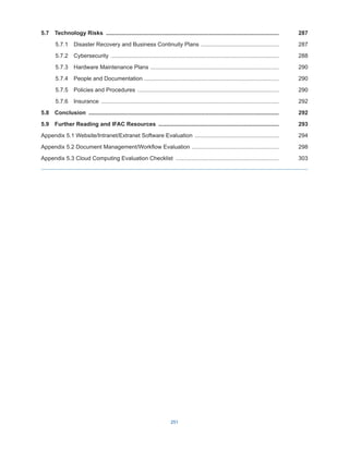 251
5.7  Technology Risks ..............................................................................................................287
5.7.1  Disaster Recovery and Business Continuity Plans ..................................................287
5.7.2 Cybersecurity ...........................................................................................................288
5.7.3  Hardware Maintenance Plans ..................................................................................290
5.7.4  People and Documentation .....................................................................................290
5.7.5  Policies and Procedures ..........................................................................................290
5.7.6 Insurance .................................................................................................................292
5.8 Conclusion .........................................................................................................................292
5.9  Further Reading and IFAC Resources .............................................................................293
Appendix 5.1 Website/Intranet/Extranet Software Evaluation ......................................................294
Appendix 5.2 Document Management/Workflow Evaluation ........................................................298
Appendix 5.3 Cloud Computing Evaluation Checklist ..................................................................303
 