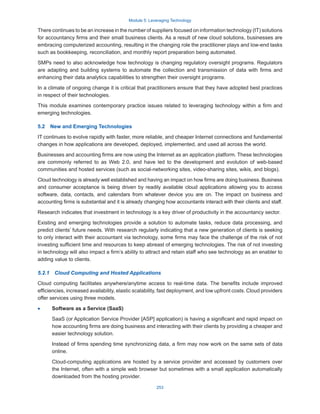 Module 5: Leveraging Technology
253
There continues to be an increase in the number of suppliers focused on information technology (IT) solutions
for accountancy firms and their small business clients. As a result of new cloud solutions, businesses are
embracing computerized accounting, resulting in the changing role the practitioner plays and low-end tasks
such as bookkeeping, reconciliation, and monthly report preparation being automated.
SMPs need to also acknowledge how technology is changing regulatory oversight programs. Regulators
are adapting and building systems to automate the collection and transmission of data with firms and
enhancing their data analytics capabilities to strengthen their oversight programs.
In a climate of ongoing change it is critical that practitioners ensure that they have adopted best practices
in respect of their technologies.
This module examines contemporary practice issues related to leveraging technology within a firm and
emerging technologies.
5.2  New and Emerging Technologies
IT continues to evolve rapidly with faster, more reliable, and cheaper Internet connections and fundamental
changes in how applications are developed, deployed, implemented, and used all across the world.
Businesses and accounting firms are now using the Internet as an application platform. These technologies
are commonly referred to as Web 2.0, and have led to the development and evolution of web-based
communities and hosted services (such as social-networking sites, video-sharing sites, wikis, and blogs).
Cloud technology is already well established and having an impact on how firms are doing business. Business
and consumer acceptance is being driven by readily available cloud applications allowing you to access
software, data, contacts, and calendars from whatever device you are on. The impact on business and
accounting firms is substantial and it is already changing how accountants interact with their clients and staff.
Research indicates that investment in technology is a key driver of productivity in the accountancy sector.
Existing and emerging technologies provide a solution to automate tasks, reduce data processing, and
predict clients’ future needs. With research regularly indicating that a new generation of clients is seeking
to only interact with their accountant via technology, some firms may face the challenge of the risk of not
investing sufficient time and resources to keep abreast of emerging technologies. The risk of not investing
in technology will also impact a firm’s ability to attract and retain staff who see technology as an enabler to
adding value to clients.
5.2.1  Cloud Computing and Hosted Applications
Cloud computing facilitates anywhere/anytime access to real-time data. The benefits include improved
efficiencies, increased availability, elastic scalability, fast deployment, and low upfront costs. Cloud providers
offer services using three models.
·
· Software as a Service (SaaS)
SaaS (or Application Service Provider [ASP] application) is having a significant and rapid impact on
how accounting firms are doing business and interacting with their clients by providing a cheaper and
easier technology solution.
Instead of firms spending time synchronizing data, a firm may now work on the same sets of data
online.
Cloud-computing applications are hosted by a service provider and accessed by customers over
the Internet, often with a simple web browser but sometimes with a small application automatically
downloaded from the hosting provider.
 