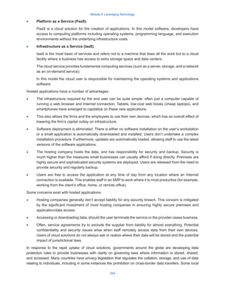 Module 5: Leveraging Technology
254
·
· Platform as a Service (PaaS)
PaaS is a cloud solution for the creation of applications. In this model software, developers have
access to computing platforms including operating systems, programming language, and execution
environments without the underlying infrastructure costs.
·
· Infrastructure as a Service (IaaS)
IaaS is the most basic of services and refers not to a machine that does all the work but to a cloud
facility where a business has access to extra storage space and data centers.
The cloud service provides fundamental computing services (such as a server, storage, and a network
as an on-demand service).
In this model the cloud user is responsible for maintaining the operating systems and applications
software.
Hosted applications have a number of advantages:
·
· The infrastructure required by the end user can be quite simple: often just a computer capable of
running a web browser and Internet connection. Tablets, low-cost web books (cheap laptops), and
smartphones have emerged to capitalize on these new applications.
·
· This also allows the firms and the employees to use their own devices, which has an overall effect of
lowering the firm’s capital outlay on infrastructure.
·
· Software deployment is eliminated. There is either no software installation on the user’s workstation
or a small application is automatically downloaded and installed. Users don’t undertake a complex
installation procedure. Furthermore, updates are automatically loaded, allowing staff to use the latest
versions of the software applications.
·
· The hosting company hosts the data, and has responsibility for security and backup. Security is
much higher than the measures small businesses can usually afford if doing directly. Premises are
highly secure and sophisticated security systems are deployed. Users are released from the need to
provide security and regularly backup.
·
· Users are free to access the application at any time of day from any location where an Internet
connection is available. This enables staff in an SMP to work where it is most productive (for example,
working from the client’s office, home, or remote office).
Some concerns exist with hosted applications:
·
· Hosting companies generally don’t accept liability for any security breach. This concern is mitigated
by the significant investment of most hosting companies in ensuring highly secure premises and
application/data access.
·
· Accessing or downloading data, should the user terminate the service or the provider cease business.
·
· Often, service agreements try to exclude the supplier from liability for almost everything. Potential
confidentiality and security issues arise when staff remotely access data from their own devices.
Users of cloud solutions do not always ask or realize where their data will be stored and the potential
impact of jurisdictional laws.
In response to the rapid uptake of cloud solutions, governments around the globe are developing data
protection rules to provide businesses with clarity on governing laws where information is stored, shared,
and accessed. Many countries have privacy legislation that regulates the collation, storage, and use of data
relating to individuals, including in some instances the prohibition on cross-border data transfers. Some local
 