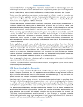 Module 5: Leveraging Technology
255
professional bodies have developed guidance or standards, in order to obtain an understanding of where data
is held and provide a level of assurance that data is secure and periodically backed up to a secondary location.
Despite these concerns, cloud computing is transforming how accountants and clients work together.
Hosted accounting applications may overcome problems such as inefficient transfer of information and
amendments. Since the application is online, the accountant and their client can access the same data
at the same time. This means that any adjustment made by one will be seen by the other. Further, the
inconvenience of moving data to and fro is eliminated.
Providers are continuing to develop greater functionality. For example, a client may not know the coding for
a particular transaction. A question could be posted for the accountant who, by clicking on the link, could
review the transaction and either respond to the client’s query or code the entry directly. During year-end
work, accountants could mark for the client’s attention entries that appear to be incorrectly processed.
Hosted accounting applications that incorporate alert systems may enable the accountant to see trends
occurring in real time. The accountant can then contact the client to rectify the issue of concern before
performance deteriorates. For example, if receivables collections start to wane, the accountant may see
this trend and contact the client to suggest increasing collections activity. Hosting applications are also
being developed that can predict client needs and immediately flag clients that will be impacted by changes
to taxes or regulations.
Hosted applications generally require a fast and reliable Internet connection. Even where the best
infrastructure is available, Internet connections can fail, connection to the application is lost, and productivity
suffers. To overcome this risk, developers are creating “stateless” applications which, while hosted, can
continue to operate when the connection is lost. A synchronized version of the application and data are
stored to the local machine. When the connection is lost, processing can continue on the local machine.
Once the connection is reestablished, the application and data between the hosting platform and the local
machine is synchronized and processing continues on the hosted application.
Cloud computing allows businesses and accounting firms to rapidly upsize or downsize without the cost of
expensive network and hardware solutions.
Clients can access their data and financial results from anywhere, allowing firms to provide services outside
traditional geographical boundaries.
5.2.2  Social Networking/Online Communities
Generally, users can join networks such as Facebook, LinkedIn, Twitter, and others organized by geographic
location, workplace, or interests. The use of particular social networks can change from one country or
region to another. Users can add friends or connections and send them messages, or they can update their
profiles and notify their friends or connections about their activities.
Many businesses try to limit access, as they are concerned about productivity loss in the workplace. Some
sites (such as LinkedIn) target business people directly to create a network of colleagues that can be used
as a referral network or to find a trusted individual or company with sought-after skills. Some firms are
creating their own groups within these social networking sites to stay connected with current and past staff.
It is likely that social networking and other communication platforms (such as instant messaging) will
become important platforms to communicate internally and externally. Businesses will increasingly use
social networking sites to connect with groups of individuals who may be attracted to their products. The
IFAC Global Knowledge Gateway is a perfect example of a tool developed to encourage knowledge
sharing by bringing together news, views, resources, and thought leadership for the worldwide accountancy
profession, with tailored content for different audiences such as SMPs.
 