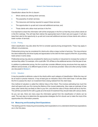 Module 6: Client Relationship Management
314
6.3.2a  Demographics
Classification allows the firm to discern:
·
· Which clients are utilizing which services;
·
· The popularity of certain services;
·
· The resources and training required to support these services;
·
· The opportunities to up-sell and cross-sell additional services; and
·
· Those clients who utilize most services in the firm.
It is important to share this information with all the employees in the firm so that they know where clients sit
in the firm rankings. This will help them deliver the appropriate level of client care and support. It will also
keep them alert to the opportunity to up-sell and cross-sell additional services to those clients who utilize a
lower number of services.
6.3.2b  Pricing
Client classification may also allow the firm to consider special pricing arrangements. These may apply in
different circumstances.
Preferential pricing may be considered for clients who utilize a large number of services. This may enhance
the client relationship and show loyalty and appreciation to the client for their support of the firm, by providing
lower prices in some areas.
Preferential pricing may also be considered for clients as an incentive or inducement to increase the number of
services they utilize. For example, a firm could offer 10% off fees on the additional service in the first year of use.
In addition to preferential pricing, the firm could also consider different pricing structures that may apply to
different service levels, or to different types of work, or to services provided. Value and other pricing models
are discussed in Module 3.
6.3.2c  Valuation
It may be possible to attribute a value to the clients within each category of classification. While this may not
be an exact or precise measure, it may at least give an indicative value of the client base. It will also allow
the firm to assess the return on investment that is being realized from the client base.
One method of valuation is called the Lifetime Value of the Client. This involves estimating how much the
client will spend with your firm during the lifetime of the mutual relationship. Also make an estimate of how
many other clients they are likely to refer to your firm, and what the value of those clients will be to the firm.
This will then provide the firm with a guide as to the level of investment they should make with various clients.
As you can see, there are many ways the information gained from the classification of clients can be
used. The next step is to determine the appropriate strategies the firm should use to make the most of the
opportunities this information presents.
6.4  Measuring and Exceeding Client Expectations
The starting point for measuring and exceeding client expectations is to understand what those expectations
are in the first place.
 