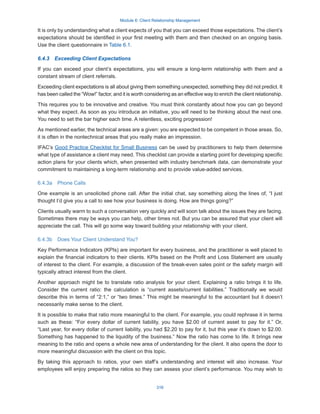 Module 6: Client Relationship Management
316
It is only by understanding what a client expects of you that you can exceed those expectations. The client’s
expectations should be identified in your first meeting with them and then checked on an ongoing basis.
Use the client questionnaire in Table 6.1.
6.4.3  Exceeding Client Expectations
If you can exceed your client’s expectations, you will ensure a long-term relationship with them and a
constant stream of client referrals.
Exceeding client expectations is all about giving them something unexpected, something they did not predict. It
has been called the “Wow!” factor, and it is worth considering as an effective way to enrich the client relationship.
This requires you to be innovative and creative. You must think constantly about how you can go beyond
what they expect. As soon as you introduce an initiative, you will need to be thinking about the next one.
You need to set the bar higher each time. A relentless, exciting progression!
As mentioned earlier, the technical areas are a given: you are expected to be competent in those areas. So,
it is often in the nontechnical areas that you really make an impression.
IFAC’s Good Practice Checklist for Small Business can be used by practitioners to help them determine
what type of assistance a client may need. This checklist can provide a starting point for developing specific
action plans for your clients which, when presented with industry benchmark data, can demonstrate your
commitment to maintaining a long-term relationship and to provide value-added services.
6.4.3a  Phone Calls
One example is an unsolicited phone call. After the initial chat, say something along the lines of, “I just
thought I’d give you a call to see how your business is doing. How are things going?”
Clients usually warm to such a conversation very quickly and will soon talk about the issues they are facing.
Sometimes there may be ways you can help, other times not. But you can be assured that your client will
appreciate the call. This will go some way toward building your relationship with your client.
6.4.3b  Does Your Client Understand You?
Key Performance Indicators (KPIs) are important for every business, and the practitioner is well placed to
explain the financial indicators to their clients. KPIs based on the Profit and Loss Statement are usually
of interest to the client. For example, a discussion of the break-even sales point or the safety margin will
typically attract interest from the client.
Another approach might be to translate ratio analysis for your client. Explaining a ratio brings it to life.
Consider the current ratio: the calculation is “current assets/current liabilities.” Traditionally we would
describe this in terms of “2:1,” or “two times.” This might be meaningful to the accountant but it doesn’t
necessarily make sense to the client.
It is possible to make that ratio more meaningful to the client. For example, you could rephrase it in terms
such as these: “For every dollar of current liability, you have $2.00 of current asset to pay for it.” Or,
“Last year, for every dollar of current liability, you had $2.20 to pay for it, but this year it’s down to $2.00.
Something has happened to the liquidity of the business.” Now the ratio has come to life. It brings new
meaning to the ratio and opens a whole new area of understanding for the client. It also opens the door to
more meaningful discussion with the client on this topic.
By taking this approach to ratios, your own staff’s understanding and interest will also increase. Your
employees will enjoy preparing the ratios so they can assess your client’s performance. You may wish to
 