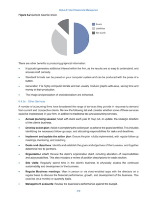 Module 6: Client Relationship Management
318
Figure 6.2 Sample balance sheet
There are other benefits to producing graphical information.
·
· It typically generates additional interest within the firm, as the results are so easy to understand, and
arouses staff curiosity.
·
· Standard formats can be preset on your computer system and can be produced with the press of a
button.
·
· Generation Y is highly computer literate and can usually produce graphs with ease, saving time and
money in their production.
·
· The image and perception of professionalism are enhanced.
6.4.3e  Other Services
A number of accounting firms have broadened the range of services they provide in response to demand
from current and prospective clients. Review the following list and consider whether some of these services
could be incorporated in your firm, in addition to traditional tax and accounting services.
·
· Annual planning session: Meet with client each year to map out, or update, the strategic direction
of the client’s business.
·
· Develop action plan:Assist in completing the action plan to achieve the goals identified. This includes
identifying the necessary follow-up steps, and allocating responsibilities for tasks and deadlines.
·
· Implement and update the action plan: Ensure the plan is fully implemented, with regular follow-up
meetings, mentoring, and coaching.
·
· Goals and objectives: Identify and establish the goals and objectives of the business, and together
determine how to get there.
·
· Organization chart: Review the client’s organization chart, including allocation of responsibilities
and accountabilities. This also includes a review of position descriptions for each position.
·
· Site visits: Regularly spend time in the client’s business to physically assess the continued
sustainability and development of the business.
·
· Regular Business meetings: Meet in person or via video-enabled apps with the directors on a
regular basis to discuss the financial performance, growth, and development of the business. This
could be on a monthly or quarterly basis.
·
· Management accounts: Review the business’s performance against the budget.
Assets
Liabilities
Net worth
 