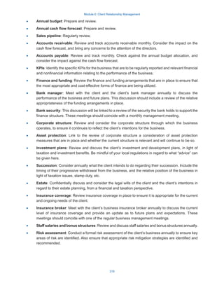 Module 6: Client Relationship Management
319
·
· Annual budget: Prepare and review.
·
· Annual cash flow forecast: Prepare and review.
·
· Sales pipeline: Regularly review.
·
· Accounts receivable: Review and track accounts receivable monthly. Consider the impact on the
cash flow forecast, and bring any concerns to the attention of the directors.
·
· Accounts payable: Review and track monthly. Check against the annual budget allocation, and
consider the impact against the cash flow forecast.
·
· KPIs: Identify the specific KPIs for the business that are to be regularly reported and relevant financial
and nonfinancial information relating to the performance of the business.
·
· Finance and funding: Review the finance and funding arrangements that are in place to ensure that
the most appropriate and cost-effective forms of finance are being utilized.
·
· Bank manager: Meet with the client and the client’s bank manager annually to discuss the
performance of the business and future plans. This discussion should include a review of the relative
appropriateness of the funding arrangements in place.
·
· Bank security: This discussion will be linked to a review of the security the bank holds to support the
finance structure. These meetings should coincide with a monthly management meeting.
·
· Corporate structure: Review and consider the corporate structure through which the business
operates, to ensure it continues to reflect the client’s intentions for the business.
·
· Asset protection: Link to the review of corporate structure a consideration of asset protection
measures that are in place and whether the current structure is relevant and will continue to be so.
·
· Investment plans: Review and discuss the client’s investment and development plans, in light of
taxation and investment benefits. Be mindful of your local regulations in regard to what “advice” can
be given here.
·
· Succession: Consider annually what the client intends to do regarding their succession. Include the
timing of their progressive withdrawal from the business, and the relative position of the business in
light of taxation issues, stamp duty, etc.
·
· Estate: Confidentially discuss and consider the legal wills of the client and the client’s intentions in
regard to their estate planning, from a financial and taxation perspective.
·
· Insurance coverage: Review insurance coverage in place to ensure it is appropriate for the current
and ongoing needs of the client.
·
· Insurance broker: Meet with the client’s business insurance broker annually to discuss the current
level of insurance coverage and provide an update as to future plans and expectations. These
meetings should coincide with one of the regular business management meetings.
·
· Staff salaries and bonus structures: Review and discuss staff salaries and bonus structures annually.
·
· Risk assessment: Conduct a formal risk assessment of the client’s business annually to ensure key
areas of risk are identified. Also ensure that appropriate risk mitigation strategies are identified and
recommended.
 