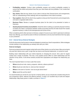 Module 6: Client Relationship Management
320
·
· Profitability analysis: Conduct client profitability analysis and product profitability analysis to
ensure that the clients and product lines that your client deals with are profitable. If not, review their
continuation.
·
· Key clients: Meet the key clients of your client to discuss their financial terms and arrangements.
Gain an understanding of their dealings with and expectations of the client’s business.
·
· Key suppliers: Meet with the client’s key suppliers to discuss their financial terms and arrangements,
and seek to negotiate better terms.
·
· Business Plans: Review or prepare business plans for the client to be presented to banks or
financiers.
·
· Assets physical inventory reconciliation: Assist the client in setting up a periodic physical inventory
of assets and make a comparison between assets accounting records and data issued from assets
physical inventory in order to find discrepancies and correct errors.
When considering which other services to introduce, subject of course to your client’s openness to embrace
these new offerings, you should be aware of ethical considerations and any local restrictions that may apply
in your jurisdiction.
6.4.4  Internal Versus External Strategies
So far the discussion has focused on internal strategies to exceed your client’s expectations. Other strategies
include building on the relationship you already have with your client.
External strategies
Some accountants have semi-regular contact with some of their clients on an ad hoc basis. Many accountants
only see their clients once a year, to sign their tax returns and financial statements, or conduct an audit.
Building closer relationships with your clients depends on changing this around. Set a plan for regular
contact and a range of activities. This has a very positive proven effect on client relationships and the
retention of key clients. It will almost certainly exceed their expectations and deepen the relationship you
have.
The most important factor is to have a plan that covers:
·
· Whom should we invite: clients, prospects, referrers, alliance partners?
·
· What should we invite them to: what are their interests?
·
· Where is the event or function: how do we get clients there?
·
· When would this suit the client?
It is recommended you do this for your top ten or twenty clients, but you should also consider doing this for
your prospective clients, referrers and alliance partners. It really is an excellent way to build and deepen
relationships. Map these points in a table, as shown in Table 6.7.
 