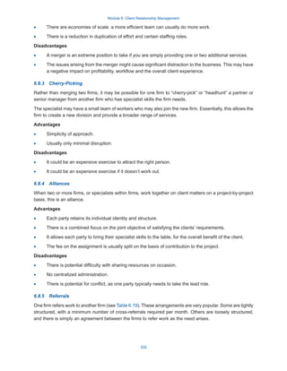 Module 6: Client Relationship Management
332
·
· There are economies of scale: a more efficient team can usually do more work.
·
· There is a reduction in duplication of effort and certain staffing roles.
Disadvantages
·
· A merger is an extreme position to take if you are simply providing one or two additional services.
·
· The issues arising from the merger might cause significant distraction to the business. This may have
a negative impact on profitability, workflow and the overall client experience.
6.8.3  Cherry-Picking
Rather than merging two firms, it may be possible for one firm to “cherry-pick” or “headhunt” a partner or
senior manager from another firm who has specialist skills the firm needs.
The specialist may have a small team of workers who may also join the new firm. Essentially, this allows the
firm to create a new division and provide a broader range of services.
Advantages
·
· Simplicity of approach.
·
· Usually only minimal disruption.
Disadvantages
·
· It could be an expensive exercise to attract the right person.
·
· It could be an expensive exercise if it doesn’t work out.
6.8.4  Alliances
When two or more firms, or specialists within firms, work together on client matters on a project-by-project
basis, this is an alliance.
Advantages
·
· Each party retains its individual identity and structure.
·
· There is a combined focus on the joint objective of satisfying the clients’ requirements.
·
· It allows each party to bring their specialist skills to the table, for the overall benefit of the client.
·
· The fee on the assignment is usually split on the basis of contribution to the project.
Disadvantages
·
· There is potential difficulty with sharing resources on occasion.
·
· No centralized administration.
·
· There is potential for conflict, as one party typically needs to take the lead role.
6.8.5  Referrals
One firm refers work to another firm (see Table 6.19). These arrangements are very popular. Some are tightly
structured, with a minimum number of cross-referrals required per month. Others are loosely structured,
and there is simply an agreement between the firms to refer work as the need arises.
 