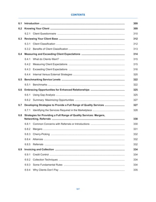 307
CONTENTS
6.1 Introduction ........................................................................................................................309
6.2  Knowing Your Client ..........................................................................................................309
6.2.1  Client Questionnaire ................................................................................................310
6.3  Reviewing Your Client Base ..............................................................................................312
6.3.1  Client Classification .................................................................................................312
6.3.2  Benefits of Client Classification ...............................................................................313
6.4  Measuring and Exceeding Client Expectations ..............................................................314
6.4.1  What do Clients Want? ............................................................................................315
6.4.2  Measuring Client Expectations ................................................................................315
6.4.3  Exceeding Client Expectations ................................................................................316
6.4.4  Internal Versus External Strategies .........................................................................320
6.5  Benchmarking Service Levels ..........................................................................................322
6.5.1  Benchmarks .............................................................................................................322
6.6  Embracing Opportunities for Enhanced Relationships .................................................325
6.6.1  Using Gap Analysis ..................................................................................................325
6.6.2  Summary: Maximizing Opportunities .......................................................................327
6.7  Developing Strategies to Provide a Full Range of Quality Services .............................327
6.7.1  Identifying the Services Required in the Marketplace ..............................................328
6.8  Strategies for Providing a Full Range of Quality Services: Mergers,
Networking, Referrals ........................................................................................................330
6.8.1  Common Concerns with Referrals or Introductions .................................................330
6.8.2 Mergers ....................................................................................................................331
6.8.3  Cherry-Picking .........................................................................................................332
6.8.4  Alliances ...................................................................................................................332
6.8.5  Referrals ..................................................................................................................332
6.9  Invoicing and Collection ...................................................................................................334
6.9.1  Credit Control ...........................................................................................................334
6.9.2  Collection Techniques ..............................................................................................334
6.9.3  Some Fundamental Rules .......................................................................................334
6.9.4  Why Clients Don’t Pay .............................................................................................335
 