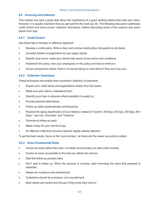 Module 6: Client Relationship Management
334
6.9  Invoicing and Collection
This module has said a great deal about the importance of a good working relationship with your client.
However, it is equally important that you get paid for the work you do. The following discussion addresses
credit control and some proven collection techniques, before discussing some of the reasons why some
clients don’t pay.
6.9.1  Credit Control
Use these tips to develop an effective approach.
·
· Develop a credit policy. Write a clear and concise credit policy that applies to all clients.
·
· Consider flexible arrangements for your larger clients.
·
· Specify clear terms: make your clients fully aware of your terms and conditions.
·
· Implement the policy: train your employees on the policy and how to enforce it.
·
· Screen prospective clients: there is no sense taking on new clients if they don’t pay you.
6.9.2  Collection Techniques
These techniques will enable more successful collection of payments.
·
· Explain your credit terms and expectations clearly from the outset.
·
· Make sure your clients understand them.
·
· Quantify your fees in advance where possible (it usually is).
·
· Provide payment alternatives.
·
· Follow up debts systematically and frequently.
·
· Replace the aging classification of your debtors; instead of “Current, 30 Days, 60 Days, 90 Days, 90+
Days,” use only “Due Now” and “Overdue.”
·
· Commence follow-up early.
·
· Make it easy for your clients to pay.
·
· An effective collections process requires regular weekly attention.
To get the best results, focus on the “just overdue,” as these are the easier accounts to collect.
6.9.3  Some Fundamental Rules
·
· Invoice by email rather than post: it is faster and provides you with online records.
·
· Invoice as close as possible to the time you deliver the service.
·
· Start the follow-up process early.
·
· Don’t wait to follow up. When the account is overdue, start reminding the client that payment is
expected.
·
· Always be courteous and professional.
·
· Collections should be a process, not a punishment.
·
· Most clients are honest and will pay if they know they have to.
 
