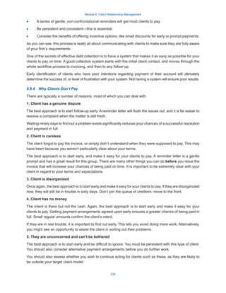 Module 6: Client Relationship Management
335
·
· A series of gentle, non-confrontational reminders will get most clients to pay.
·
· Be persistent and consistent—this is essential.
·
· Consider the benefits of offering incentive options, like small discounts for early or prompt payments.
As you can see, this process is really all about communicating with clients to make sure they are fully aware
of your firm’s requirements.
One of the secrets of effective debt collection is to have a system that makes it as easy as possible for your
clients to pay on time. A good collection system starts with the initial client contact, and moves through the
whole workflow process to invoicing, and then to any follow-up.
Early identification of clients who have poor intentions regarding payment of their account will ultimately
determine the success of, or level of frustration with your system. Not having a system will ensure poor results.
6.9.4  Why Clients Don’t Pay
There are typically a number of reasons, most of which you can deal with.
1. Client has a genuine dispute
The best approach is to start follow-up early. A reminder letter will flush the issues out, and it is far easier to
resolve a complaint when the matter is still fresh.
Waiting ninety days to find out a problem exists significantly reduces your chances of a successful resolution
and payment in full.
2. Client is careless
The client forgot to pay the invoice, or simply didn’t understand when they were supposed to pay. This may
have been because you weren’t particularly clear about your terms.
The best approach is to start early, and make it easy for your clients to pay. A reminder letter is a gentle
prompt and has a great result for this group. There are many other things you can do before you issue the
invoice that will increase your chances of being paid on time. It is important to be extremely clear with your
client in regard to your terms and expectations.
3. Client is disorganized
Once again, the best approach is to start early and make it easy for your clients to pay. If they are disorganized
now, they will still be in trouble in sixty days. Don’t join the queue of creditors: move to the front.
4. Client has no money
The intent is there but not the cash. Again, the best approach is to start early and make it easy for your
clients to pay. Getting payment arrangements agreed upon early ensures a greater chance of being paid in
full. Small regular amounts confirm the client’s intent.
If they are in real trouble, it is important to find out early. This lets you avoid doing more work. Alternatively,
you might see an opportunity to assist the client in sorting out their problems.
5. They are unconcerned and can’t be bothered
The best approach is to start early and be difficult to ignore. You must be persistent with this type of client.
You should also consider alternative payment arrangements before you do further work.
You should also assess whether you wish to continue acting for clients such as these, as they are likely to
be outside your target client model.
 