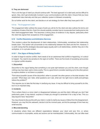 Module 6: Client Relationship Management
336
6. They are dishonest
This is not the type of client you should continue with. The best approach is to start early and be difficult to
ignore. Also, don’t get emotionally involved in your communications with this client. Ensure that you have
established rules internally and that your collection system is followed consistently.
Do no further work for this client, and decide on an exit strategy for them after they have paid in full.
6.9.4a  The Engagement Letter
The engagement letter outlines the scope of work you will do for the client and also outlines the terms and
conditions of trade of the firm. Each firm should carefully consider how to incorporate their trading terms into
their client-engagement letter. This becomes a strong piece of evidence in any dispute, particularly when
the client has signed their acceptance of the engagement.
6.10  Conflict Resolution and Arbitration Services
This module is about the development of client relationships. Unfortunately, sometimes that relationship
breaks down. This section will concentrate on the relationship between the client and the firm. However, it
is worth noting that the strategies discussed apply equally well to all relationships, whether they are in the
workplace, or in a private context.
6.10.1  Five Signs of Rising Conflict
In order to begin to resolve conflict, there needs to be an awareness that conflict is happening, or is about
to happen. You need to be sensitive to the signs of conflict. There are five levels of escalating seriousness
in a typical conflict situation.
1. Discomfort
Discomfort is the vague feeling that something is not quite right between you and the client, even though
nothing may have been said or done overtly. This is a good time to consider reaching out to the other person
to explore whether or not there is a problem.
Think about possible causes of the discomfort, either in yourself, the other person or the total situation. Ask
yourself, “What steps can I take, what questions can I ask, what can I do right now to clarify and perhaps
relieve the problem?”
This requires you to take the first step in clarifying any issue. It may be difficult to bring yourself to do this,
but it is an important step.
2. Incidents
This is where there is a minor clash or disagreement between you and the client. Although you don’t feel
particularly upset, it may disturb, surprise or irritate you enough to remember it for a day or two. This is a
step beyond mere “discomfort.”
You may choose to discuss this with your client, in order to clarify any issues or fallout from the disagreement.
However, you may find this awkward, decide to let the moment pass, and let the passage of time heal any
small wounds.
3. Misunderstanding
In situations where there are different expectations between your client and your firm, or where
communication is incomplete, words and actions can be misinterpreted. Unfortunately, this can often lead
 