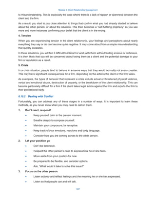 Module 6: Client Relationship Management
337
to misunderstanding. This is especially the case where there is a lack of rapport or openness between the
client and the firm.
As a result, you start to pay close attention to things that confirm what you had already started to believe
about the other person, or about the situation. This then becomes a “self-fulfilling prophecy” as you see
more and more instances confirming your belief that the client is in the wrong.
4. Tension
When you are experiencing tension in the client relationship, your feelings and perceptions about nearly
everything they say or do can become quite negative. It may come about from a simple misunderstanding
that quickly escalates.
In these situations, you will find it difficult to interact or work with them without feeling anxious or defensive.
It is then likely that you will be concerned about losing them as a client and the potential damage to your
firm or reputation as a result.
5. Crisis
In a crisis situation, people tend to behave in extreme ways that they would normally not even consider.
This may have significant consequences for a firm, depending on the actions the client or the firm takes.
As examples, the types of behavior that represent a crisis include actual or threatened physical violence,
verbal and emotional abuse, destruction of property, or the breakdown of the client relationship. This can
become particularly difficult for a firm if the client takes legal action against the firm and reports the firm to
their professional body.
6.10.2  Dealing with Conflict
Fortunately, you can address any of these stages in a number of ways. It is important to learn these
methods, as you never know when you may need to call on them.
1.	 Don’t react, respond!
·
· Keep yourself calm in the present moment.
·
· Breathe deeply to compose yourself.
·
· Maintain your composure; be receptive.
·
· Keep track of your emotions, reactions and body language.
·
· Consider how you are coming across to the other person.
2.	 Let your position go
·
· Don’t be defensive.
·
· Respect the other person’s need to express how he or she feels.
·
· Move aside from your position for now.
·
· Be prepared to be flexible, and consider options.
·
· Ask, “What would it take to solve this issue?”
3.	 Focus on the other person
·
· Listen actively and reflect feelings and the meaning he or she has expressed.
·
· Listen so that people can and will talk.
 