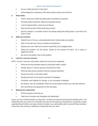 Module 6: Client Relationship Management
338
·
· Are you really listening? Is that clear?
·
· Acknowledge the importance of the other person’s issues and concerns.
4.	 Seek clarity
·
· Check, clarify and confirm by asking open and reflective questions.
·
· Honestly explore problems, effects and possible causes.
·
· Look for opportunities in what you are hearing.
·
· What would they like? What would they not like?
·
· See the problem in a broader context. Are people seeing the whole picture, or just their own
point of view?
5.	 State your position
·
· Explain how it is for you, using statements which clearly state your position.
·
· Stay in tune with your values, principles and objectives.
·
· Express your own needs and concerns assertively, but not aggressively.
·
· Attack the problem, not the person. Speak so that people will listen, not in angry or
aggressive tones.
·
· Be soft on the people, hard on the problem.
6.	 Look for a win-win outcome
With a “win-win” outcome, both parties’ needs and concerns are respected.
·
· What are the best possible options to meet both parties’ needs?
·
· Identify areas of “common ground” and build from there.
·
· What will help achieve solutions that are mutually satisfying?
·
· Would more time or information help?
·
· Identify and work on the issues causing the “blockages.”
·
· If possible, work together for change, or you may agree to disagree.
·
· Be creative, look for possibilities. What’s the most positive outcome you can both achieve?
·
· Get commitment and agreement on the next steps.
7.	 Maintain the relationship
·
· Review progress and follow up.
·
· Take time to maintain and strengthen the relationship.
As you can see, conflict resolution is a big issue—but there are tools and techniques for dealing with it. The
relationship with your client is an important one and has far-reaching consequences. By gaining a better
understanding of conflict, and ways in which to handle it, you will be better able to cope with these situations
if they arise, and continue a satisfactory relationship with your client.
 