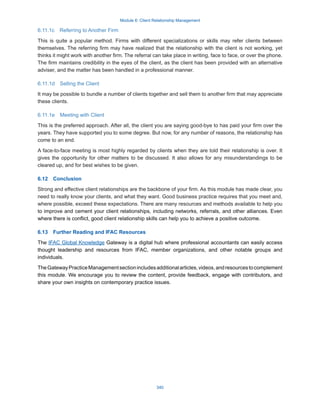 Module 6: Client Relationship Management
340
6.11.1c  Referring to Another Firm
This is quite a popular method. Firms with different specializations or skills may refer clients between
themselves. The referring firm may have realized that the relationship with the client is not working, yet
thinks it might work with another firm. The referral can take place in writing, face to face, or over the phone.
The firm maintains credibility in the eyes of the client, as the client has been provided with an alternative
adviser, and the matter has been handled in a professional manner.
6.11.1d  Selling the Client
It may be possible to bundle a number of clients together and sell them to another firm that may appreciate
these clients.
6.11.1e  Meeting with Client
This is the preferred approach. After all, the client you are saying good-bye to has paid your firm over the
years. They have supported you to some degree. But now, for any number of reasons, the relationship has
come to an end.
A face-to-face meeting is most highly regarded by clients when they are told their relationship is over. It
gives the opportunity for other matters to be discussed. It also allows for any misunderstandings to be
cleared up, and for best wishes to be given.
6.12  Conclusion
Strong and effective client relationships are the backbone of your firm. As this module has made clear, you
need to really know your clients, and what they want. Good business practice requires that you meet and,
where possible, exceed these expectations. There are many resources and methods available to help you
to improve and cement your client relationships, including networks, referrals, and other alliances. Even
where there is conflict, good client relationship skills can help you to achieve a positive outcome.
6.13  Further Reading and IFAC Resources
The IFAC Global Knowledge Gateway is a digital hub where professional accountants can easily access
thought leadership and resources from IFAC, member organizations, and other notable groups and
individuals.
TheGatewayPracticeManagementsectionincludesadditionalarticles,videos,andresourcestocomplement
this module. We encourage you to review the content, provide feedback, engage with contributors, and
share your own insights on contemporary practice issues.
 
