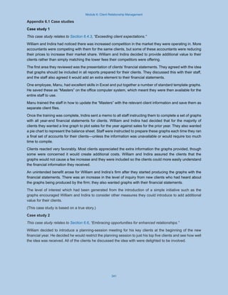 Module 6: Client Relationship Management
341
Appendix 6.1 Case studies
Case study 1
This case study relates to Section 6.4.3, “Exceeding client expectations.”
William and Indira had noticed there was increased competition in the market they were operating in. More
accountants were competing with them for the same clients, but some of these accountants were reducing
their prices to increase their market share. William and Indira decided to provide additional value to their
clients rather than simply matching the lower fees their competitors were offering.
The first area they reviewed was the presentation of clients’ financial statements. They agreed with the idea
that graphs should be included in all reports prepared for their clients. They discussed this with their staff,
and the staff also agreed it would add an extra element to their financial statements.
One employee, Manu, had excellent skills in Excel and put together a number of standard template graphs.
He saved these as “Masters” on the office computer system, which meant they were then available for the
entire staff to use.
Manu trained the staff in how to update the “Masters” with the relevant client information and save them as
separate client files.
Once the training was complete, Indira sent a memo to all staff instructing them to complete a set of graphs
with all year-end financial statements for clients. William and Indira had decided that for the majority of
clients they wanted a line graph to plot sales for the year against sales for the prior year. They also wanted
a pie chart to represent the balance sheet. Staff were instructed to prepare these graphs each time they ran
a final set of accounts for their clients—unless the information was unavailable or would require too much
time to compile.
Clients reacted very favorably. Most clients appreciated the extra information the graphs provided, though
some were concerned it would create additional costs. William and Indira assured the clients that the
graphs would not cause a fee increase and they were included so the clients could more easily understand
the financial information they received.
An unintended benefit arose for William and Indira’s firm after they started producing the graphs with the
financial statements. There was an increase in the level of inquiry from new clients who had heard about
the graphs being produced by the firm; they also wanted graphs with their financial statements.
The level of interest which had been generated from the introduction of a simple initiative such as the
graphs encouraged William and Indira to consider other measures they could introduce to add additional
value for their clients.
(This case study is based on a true story.)
Case study 2
This case study relates to Section 6.6, “Embracing opportunities for enhanced relationships.”
William decided to introduce a planning-session meeting for his key clients at the beginning of the new
financial year. He decided he would restrict the planning session to just his top five clients and see how well
the idea was received. All of the clients he discussed the idea with were delighted to be involved.
 