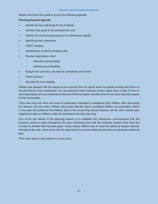 Module 6: Client Relationship Management
342
William structured the session around the following agenda:
Planning Session Agenda
·
· Identify the key objectives for the business
·
· Identify three goals to be achieved this year
·
· Identify the most pressing issue to be addressed urgently
·
· Identify the key milestones
·
· SWOT analysis
·
· Identification of client’s strategic plan
·
· Review organization chart
◦
◦ Allocate responsibilities
◦
◦ Identify accountabilities
·
· Budget and cash flow: set date for completion and review
·
· Other business
·
· Set date for next meeting
William was pleased with the response he received from his clients when he started working with them on
the planning for their businesses. He had assumed most business owners spent quite a deal of time on
planning already and was surprised to discover that most spent very little time on this most important aspect
of their businesses.
There was only one client who was not particularly interested in assistance from William. After discussing
the reasons with the client, William discovered that the client considered William not particularly skilled
in this area and preferred that William stay in the accounting arena! However, all the other clients were
delighted to take up William’s offer for assistance with their planning.
One of the key results of the planning session is to establish key milestones—achievements that the
business seeks to reach throughout the year. Achieving them lets the business owners know they are
on track to achieve their full-year goals. It also means William gets to meet the clients at regular intervals
throughout the year, which gives him the opportunity to provide additional services and generate additional
fees.
(This case study is also based on a true story.)
 