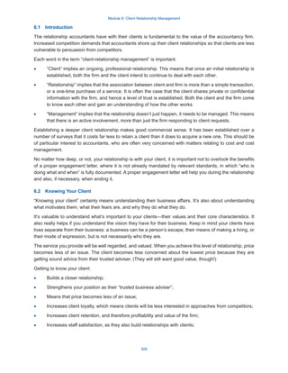 Module 6: Client Relationship Management
309
6.1  Introduction
The relationship accountants have with their clients is fundamental to the value of the accountancy firm.
Increased competition demands that accountants shore up their client relationships so that clients are less
vulnerable to persuasion from competitors.
Each word in the term “client-relationship management” is important.
·
· “Client” implies an ongoing, professional relationship. This means that once an initial relationship is
established, both the firm and the client intend to continue to deal with each other.
·
· “Relationship” implies that the association between client and firm is more than a simple transaction,
or a one-time purchase of a service. It is often the case that the client shares private or confidential
information with the firm, and hence a level of trust is established. Both the client and the firm come
to know each other and gain an understanding of how the other works.
·
· “Management” implies that the relationship doesn’t just happen, it needs to be managed. This means
that there is an active involvement, more than just the firm responding to client requests.
Establishing a deeper client relationship makes good commercial sense. It has been established over a
number of surveys that it costs far less to retain a client than it does to acquire a new one. This should be
of particular interest to accountants, who are often very concerned with matters relating to cost and cost
management.
No matter how deep, or not, your relationship is with your client, it is important not to overlook the benefits
of a proper engagement letter, where it is not already mandated by relevant standards, in which “who is
doing what and when” is fully documented. A proper engagement letter will help you during the relationship
and also, if necessary, when ending it.
6.2  Knowing Your Client
“Knowing your client” certainly means understanding their business affairs. It’s also about understanding
what motivates them, what their fears are, and why they do what they do.
It’s valuable to understand what’s important to your clients—their values and their core characteristics. It
also really helps if you understand the vision they have for their business. Keep in mind your clients have
lives separate from their business: a business can be a person’s escape, their means of making a living, or
their mode of expression, but is not necessarily who they are.
The service you provide will be well regarded, and valued. When you achieve this level of relationship, price
becomes less of an issue. The client becomes less concerned about the lowest price because they are
getting sound advice from their trusted adviser. (They will still want good value, though!)
Getting to know your client:
·
· Builds a closer relationship;
·
· Strengthens your position as their “trusted business adviser”;
·
· Means that price becomes less of an issue;
·
· Increases client loyalty, which means clients will be less interested in approaches from competitors;
·
· Increases client retention, and therefore profitability and value of the firm;
·
· Increases staff satisfaction, as they also build relationships with clients;
 