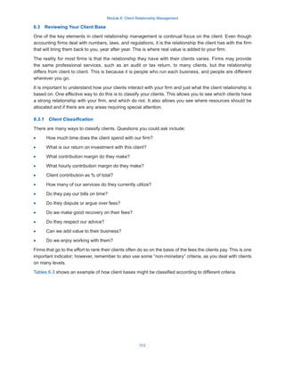 Module 6: Client Relationship Management
312
6.3  Reviewing Your Client Base
One of the key elements in client relationship management is continual focus on the client. Even though
accounting firms deal with numbers, laws, and regulations, it is the relationship the client has with the firm
that will bring them back to you, year after year. This is where real value is added to your firm.
The reality for most firms is that the relationship they have with their clients varies. Firms may provide
the same professional services, such as an audit or tax return, to many clients, but the relationship
differs from client to client. This is because it is people who run each business, and people are different
wherever you go.
It is important to understand how your clients interact with your firm and just what the client relationship is
based on. One effective way to do this is to classify your clients. This allows you to see which clients have
a strong relationship with your firm, and which do not. It also allows you see where resources should be
allocated and if there are any areas requiring special attention.
6.3.1  Client Classification
There are many ways to classify clients. Questions you could ask include:
·
· How much time does the client spend with our firm?
·
· What is our return on investment with this client?
·
· What contribution margin do they make?
·
· What hourly contribution margin do they make?
·
· Client contribution as % of total?
·
· How many of our services do they currently utilize?
·
· Do they pay our bills on time?
·
· Do they dispute or argue over fees?
·
· Do we make good recovery on their fees?
·
· Do they respect our advice?
·
· Can we add value to their business?
·
· Do we enjoy working with them?
Firms that go to the effort to rank their clients often do so on the basis of the fees the clients pay. This is one
important indicator; however, remember to also use some “non-monetary” criteria, as you deal with clients
on many levels.
Tables 6.3 shows an example of how client bases might be classified according to different criteria.
 