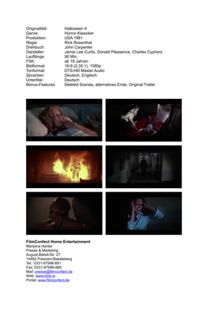 Originaltitel:        Halloween II
Genre:                Horror-Klassiker
Produktion:           USA 1981
Regie:                Rick Rosenthal
Drehbuch:             John Carpenter
Darsteller:           Jamie Lee Curtis, Donald Pleasence, Charles Cyphers
Lauflänge:            90 Min.
FSK:                  ab 18 Jahren
Bildformat:           16:9 (2,35:1), 1080p
Tonformat:            DTS-HD Master Audio
Sprachen:             Deutsch, Englisch
Untertitel            Deutsch
Bonus-Features        Deleted Scenes, alternatives Ende, Original Trailer




FilmConfect Home Entertainment
Marijana Harder
Presse & Marketing
August-Bebel-Str. 27
14482 Potsdam-Babelsberg
Tel.: 0331-97996-881
Fax: 0331-97996-889
Mail: presse@filmconfect.de
Web: www.fche.tv
Portal: www.filmconfect.de
 