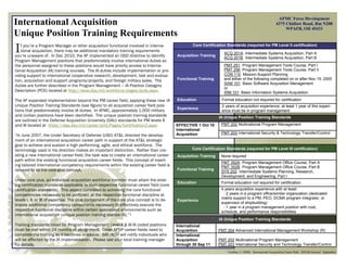 AFMC Force Development
International Acquisition                                                                                                                                     4375 Chidlaw Road, Rm N208
                                                                                                                                                                   WPAFB, OH 45433
Unique Position Training Requirements
I  f you’re a Program Manager or other acquisition functional involved in interna-
   tional acquisition, there may be additional mandatory training requirements
you’re unaware of. In Dec 2010, the AF implemented an OSD directive to identify
                                                                                                   Core Certification Standards (required for PM Level II certification)

                                                                                           Acquisition Training
                                                                                                                     ACQ 201A Intermediate Systems Acquisition, Part A
                                                                                                                     ACQ 201B Intermediate Systems Acquisition, Part B
Program Management positions that predominately involve international duties so
the personnel assigned to these positions would have priority access to Interna-                                     PMT 251 Program Management Tools Course, Part I
tional Acquisition (IA) training courses. The IA duties include implementation or pro-                               PMT 256 Program Management Tools Course, Part II
viding support to international cooperative research, development, test and evalua-                                  CON 110 Mission-Support Planning
tion, acquisition and support programs/projects, and foreign military sales. The           Functional Training       and either of the following completed on or after Nov 15, 2005
                                                                                                                     SAM 101 Basic Software Acquisition Management
duties are further described in the Program Management – IA Position Category
                                                                                                                     or
Description (PCD) located at http://www.dau.mil/workforce/pages/pcds.aspx.                                           IRM 101 Basic Information Systems Acquisition

The AF expanded implementation beyond the PM career field, applying these new IA           Education               Formal education not required for certification
Unique Position Training Standards (see figure) to all acquisition career field posi-                              2 years of acquisition experience; at least 1 year of this experi-
                                                                                           Experience
tions that predominately involve IA duties. In AFMC, approximately 1,000 military                                  ence must be in program management
and civilian positions have been identified. The unique position training standards                               IA Unique Position Training Standards
are outlined in the Defense Acquisition University (DAU) standards for PM levels II
and III located at https://dap.dau.mil/career/pmt/Pages/Certification2.aspx.               EFFECTIVE 1 Oct 10      PMT 202 Multinational Program Management
                                                                                           International
                                                                                           Acquisition             PMT 203 International Security & Technology Transfer/Control
“In June 2007, the Under Secretary of Defense (USD) AT&L directed the develop-
ment of an international acquisition career path in support of the AT&L strategic
goal to achieve and sustain a high performing, agile, and ethical workforce. The
terminology used in his direction makes an important distinction. Rather than cre-                 Core Certification Standards (required for PM Level III certification)
ating a new international career field, the task was to create an international career     Acquisition Training    None required
path within the existing functional acquisition career fields. This concept of insert-
                                                                                                                   PMT 352A Program Management Office Course, Part A
ing tailored international competency requirements within the existing career field is                             PMT 352B Program Management Office Course, Part B
referred to as the core plus concept.                                                      Functional Training
                                                                                                                   SYS 202 Intermediate Systems Planning, Research,
                                                                                                                   Development, and Engineering, Part I
Under core plus, an individual acquisition workforce member must attain the exist-
                                                                                           Education               Formal education not required for certification.
ing certification standards applicable to their respective functional career field (core
certification standards). This aspect correlates to achieving the core functional                                  4 years acquisition experience with at least:
competencies necessary to be proficient at the respective functional discipline at                                  - 2 years in a program office/similar organization (dedicated
levels I, II, or III of expertise. The plus component of the core plus concept is to de-                           matrix support to a PM, PEO, DCMA program integrator, or
                                                                                           Experience
                                                                                                                   supervisor of shipbuilding)
lineate additional competency components necessary to effectively execute the
                                                                                                                    - 1 year in a program management position with cost,
respective functional discipline within certain specialized environments such as                                   schedule, and performance responsibilities
international acquisition (unique position training standards).”1
                                                                                                                  IA Unique Position Training Standards
Training standards listed for Program Management Level II & III IA coded positions         International
must be met within 24 months of assignment. Other APDP career fields need to               Acquisition            PMT 304 Advanced International Management Workshop (R)
complete the training as it becomes available. SAF/AQH will notify individuals who         International
will be affected by the IA implementation. Please see your local training manager          Acquisition            PMT 202 Multinational Program Management
for details.                                                                               through 30 Sep 11      PMT 203 International Security and Technology Transfer/Control
                                                                                                                      1
                                                                                                                          Grafton, J. (2008). International Acquisition Career Path. DISAM Journal. September
 