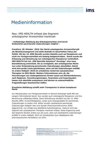 Medieninformation

Neu: IMS HEALTH erfasst das Segment
onkologischer Arzneimittel marktnah

- Vollständige Abbildung des Onkologiemarktes wird durch
Einbeziehen parenteraler Zubereitungen möglich -


Frankfurt, 28. Oktober 2010. Der Markt onkologischer Arzneimittel gilt
als Wachstumssegment und steht deshalb im dauerhaften Fokus der
Politik. Mit der 15. AMG-Novelle wurden Rabatte auch auf Rezepturen und
nicht nur Fertigarzneimittel wie bislang festgeschrieben. Damit wurde die
Erfassung und Abrechnung von onkologischen Rezepturen verbindlich.
IMS HEALTH hat mit „IMS Specialty Solutions® Oncology“ eine neue
Dienstleistung entwickelt, die es ermöglicht, den onkologischen Markt
nun unter Einbeziehung parenteraler Zubreitungen abzubilden. Damit
wird eine große Lücke geschlossen, denn auf die Zubereitungen entfällt
im ersten Halbjahr 2010 ein erheblicher Anteil bei zytostatischen
Therapien im GKV-Markt. Weitere Informationen wie z.B. die
Verordnungen von niedergelassenen Ärzten sowie aus Klinikambulanzen,
nach Regionen, Verordnungsmengen, Taxpreisen und Importquoten
lassen sich ebenfalls analysieren und können so unterschiedliche
Fragestellungen beantworten helfen.

Erweiterte Abbildung schafft mehr Transparenz in einem komplexen
Markt

Zur Marktsituation von Fertigarzneimitteln im Bereich Onkologie stellt IMS seit
Langem Informationen bereit. Nun werden auch onkologische Rezepturen und ihre
Abrechnung vollständig erfasst. Diese Anforderung resultiert aus der 15. AMG-
Novelle (AMG: Arzneimittelgesetz), wobei auch Zwangsrabatte für parenterale
Zubereitungen zu leisten sind. Bisher wurden zytostatische parenterale
Zubereitungen lediglich über eine Sonder-Pharmazentralnummer (PZN)
abgerechnet, nun erfolgt eine detaillierte Aufschlüsselung. Dadurch wird das
Segment der zytostatischen Therapien marktnah erfasst. Diese Ergänzung weist
das Segment deutlich anders aus als zuvor, denn auf zytostatische Zubereitungen
entfällt im ersten Halbjahr 2010 ein Umsatzanteil (zum Abgabepreis des
pharmazeutischen Herstellers) von 63%.
 