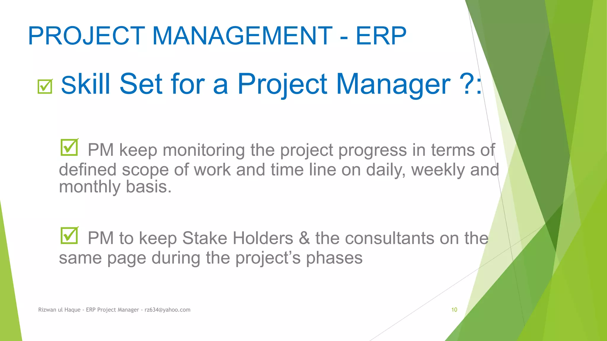  Skill Set for a Project Manager ?:
 PM keep monitoring the project progress in terms of
defined scope of work and time line on daily, weekly and
monthly basis.
 PM to keep Stake Holders & the consultants on the
same page during the project’s phases
PROJECT MANAGEMENT - ERP
Rizwan ul Haque - ERP Project Manager - rz634@yahoo.com 10
 