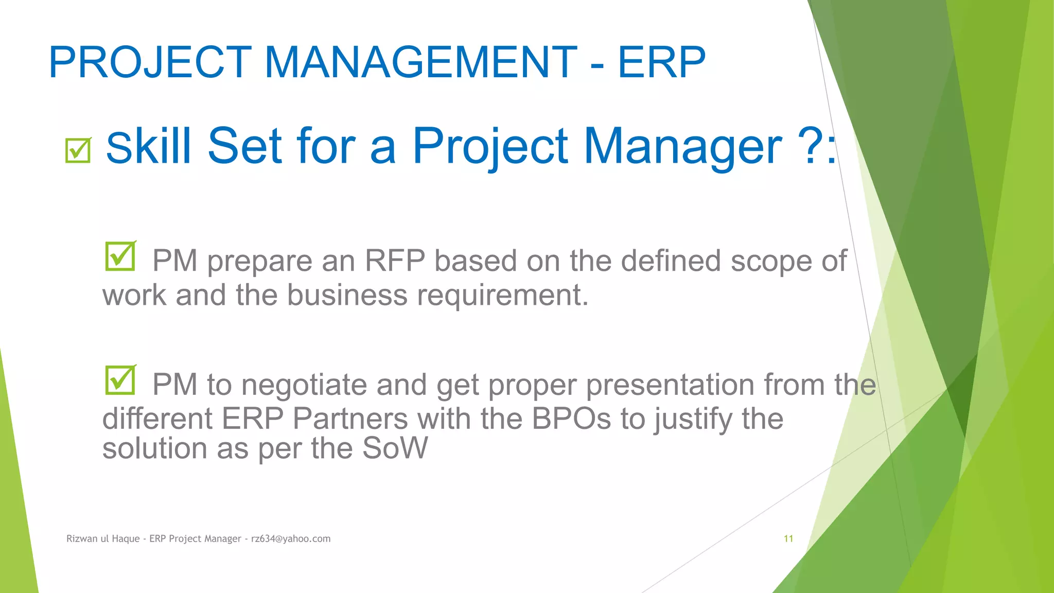  Skill Set for a Project Manager ?:
 PM prepare an RFP based on the defined scope of
work and the business requirement.
 PM to negotiate and get proper presentation from the
different ERP Partners with the BPOs to justify the
solution as per the SoW
PROJECT MANAGEMENT - ERP
Rizwan ul Haque - ERP Project Manager - rz634@yahoo.com 11
 