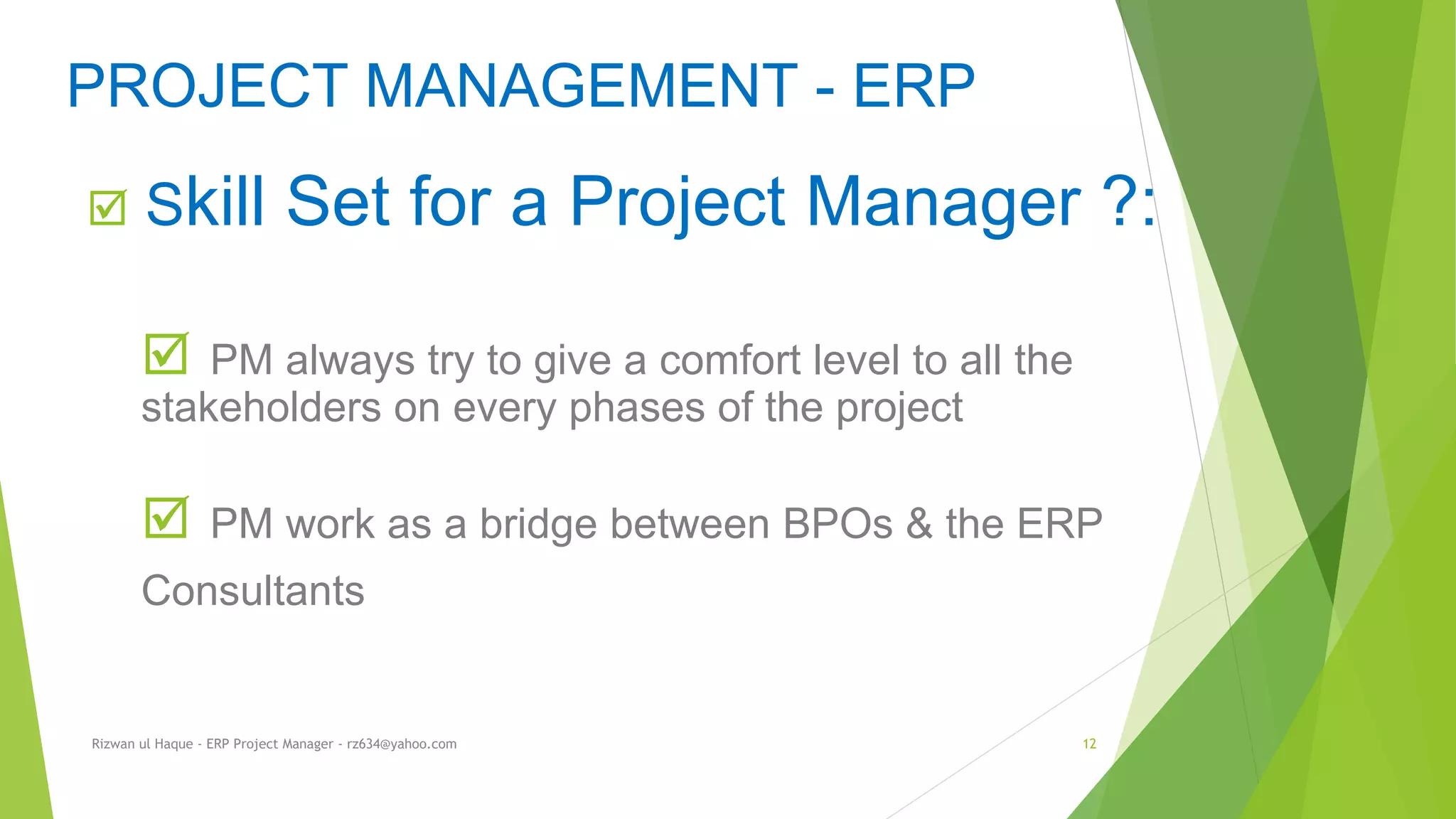  Skill Set for a Project Manager ?:
 PM always try to give a comfort level to all the
stakeholders on every phases of the project
 PM work as a bridge between BPOs & the ERP
Consultants
PROJECT MANAGEMENT - ERP
Rizwan ul Haque - ERP Project Manager - rz634@yahoo.com 12
 