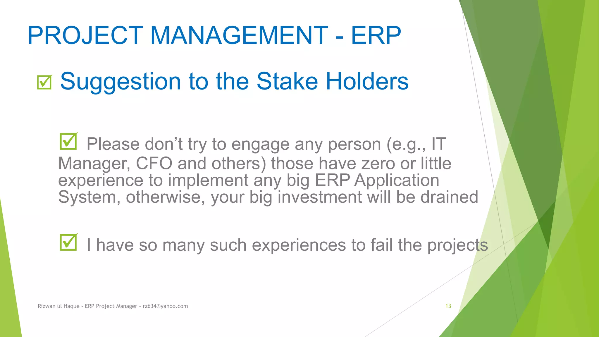  Suggestion to the Stake Holders
 Please don’t try to engage any person (e.g., IT
Manager, CFO and others) those have zero or little
experience to implement any big ERP Application
System, otherwise, your big investment will be drained
 I have so many such experiences to fail the projects
PROJECT MANAGEMENT - ERP
Rizwan ul Haque - ERP Project Manager - rz634@yahoo.com 13
 