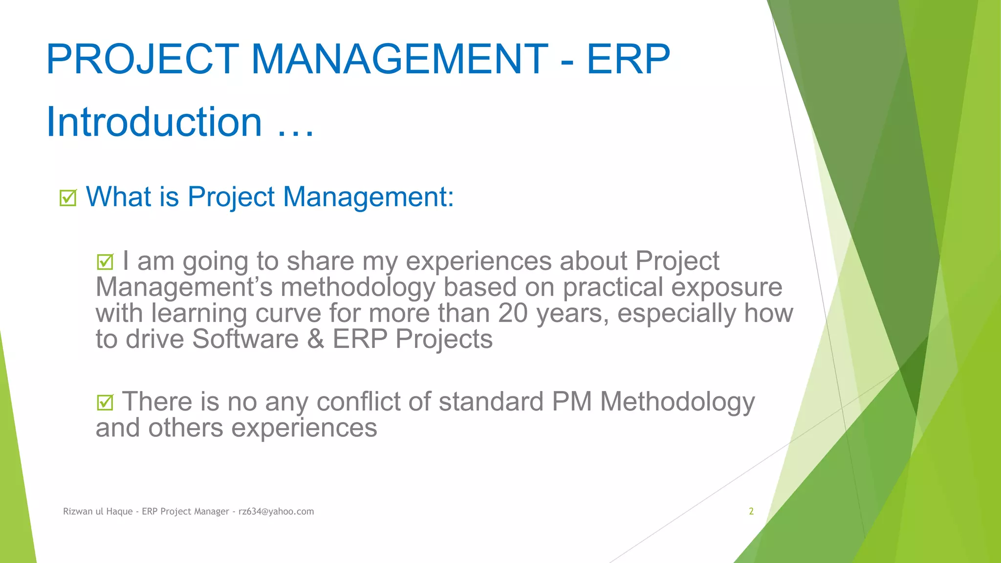  What is Project Management:
 I am going to share my experiences about Project
Management’s methodology based on practical exposure
with learning curve for more than 20 years, especially how
to drive Software & ERP Projects
 There is no any conflict of standard PM Methodology
and others experiences
PROJECT MANAGEMENT - ERP
Introduction …
Rizwan ul Haque - ERP Project Manager - rz634@yahoo.com 2
 
