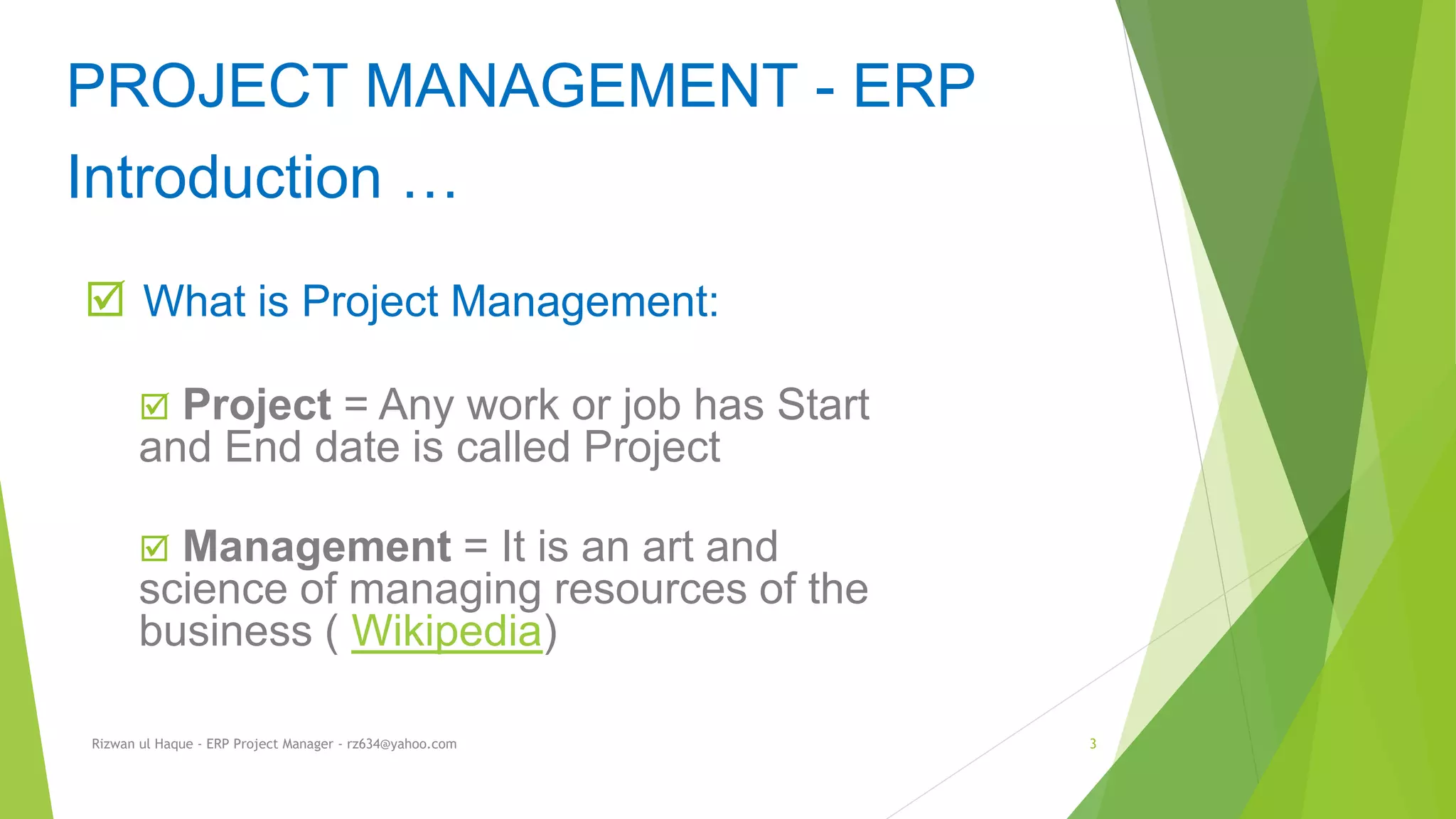  What is Project Management:
 Project = Any work or job has Start
and End date is called Project
 Management = It is an art and
science of managing resources of the
business ( Wikipedia)
PROJECT MANAGEMENT - ERP
Introduction …
Rizwan ul Haque - ERP Project Manager - rz634@yahoo.com 3
 