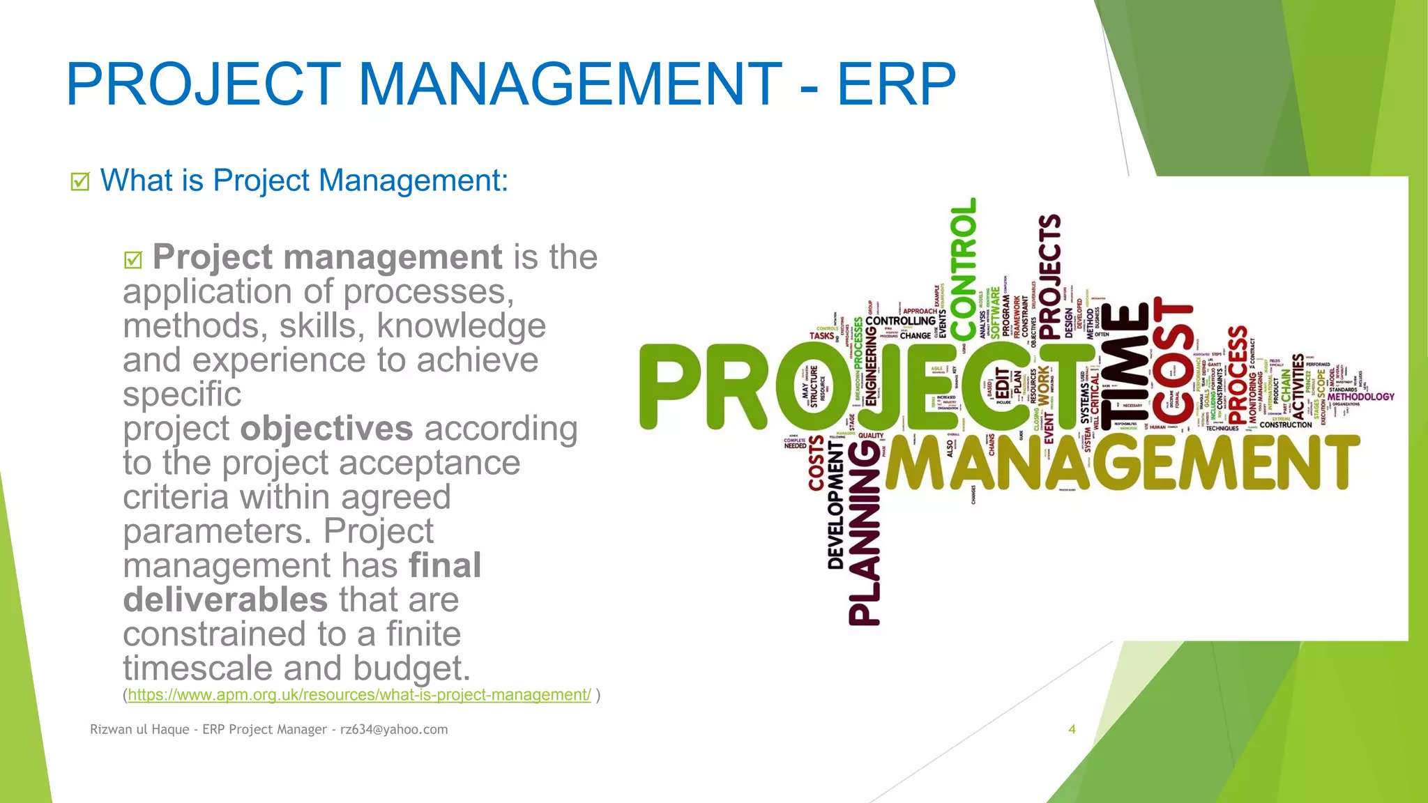 What is Project Management:
 Project management is the
application of processes,
methods, skills, knowledge
and experience to achieve
specific
project objectives according
to the project acceptance
criteria within agreed
parameters. Project
management has final
deliverables that are
constrained to a finite
timescale and budget.
(https://www.apm.org.uk/resources/what-is-project-management/ )
PROJECT MANAGEMENT - ERP
Rizwan ul Haque - ERP Project Manager - rz634@yahoo.com 4
 