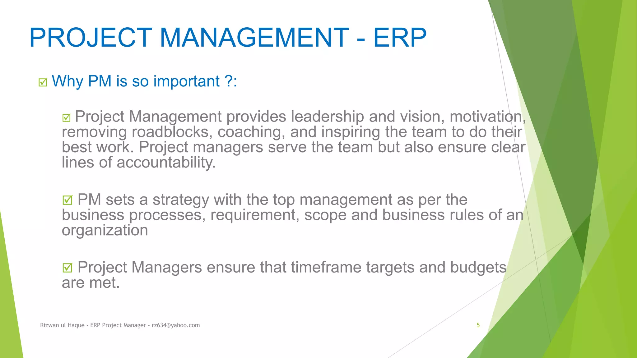  Why PM is so important ?:
 Project Management provides leadership and vision, motivation,
removing roadblocks, coaching, and inspiring the team to do their
best work. Project managers serve the team but also ensure clear
lines of accountability.
 PM sets a strategy with the top management as per the
business processes, requirement, scope and business rules of an
organization
 Project Managers ensure that timeframe targets and budgets
are met.
PROJECT MANAGEMENT - ERP
Rizwan ul Haque - ERP Project Manager - rz634@yahoo.com 5
 
