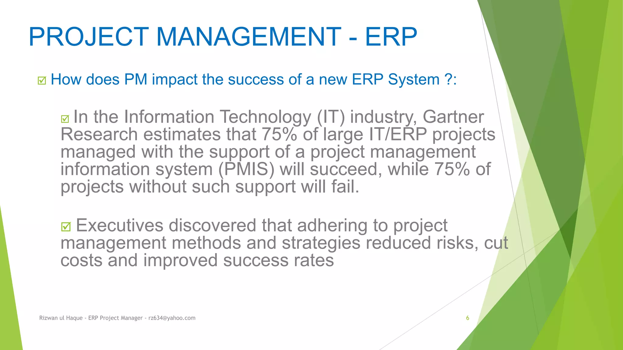  How does PM impact the success of a new ERP System ?:
 In the Information Technology (IT) industry, Gartner
Research estimates that 75% of large IT/ERP projects
managed with the support of a project management
information system (PMIS) will succeed, while 75% of
projects without such support will fail.
 Executives discovered that adhering to project
management methods and strategies reduced risks, cut
costs and improved success rates
PROJECT MANAGEMENT - ERP
Rizwan ul Haque - ERP Project Manager - rz634@yahoo.com 6
 