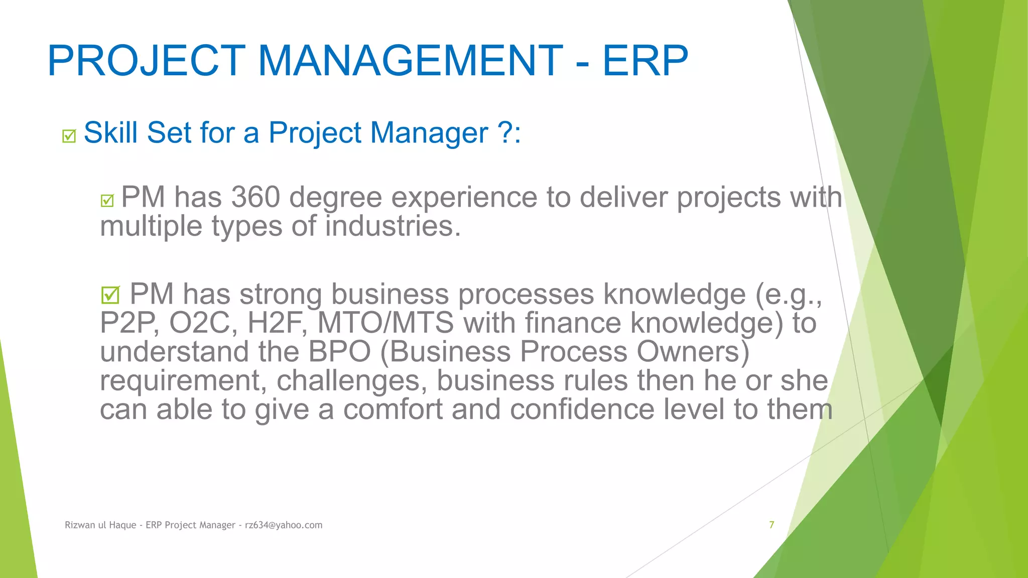  Skill Set for a Project Manager ?:
 PM has 360 degree experience to deliver projects with
multiple types of industries.
 PM has strong business processes knowledge (e.g.,
P2P, O2C, H2F, MTO/MTS with finance knowledge) to
understand the BPO (Business Process Owners)
requirement, challenges, business rules then he or she
can able to give a comfort and confidence level to them
PROJECT MANAGEMENT - ERP
Rizwan ul Haque - ERP Project Manager - rz634@yahoo.com 7
 