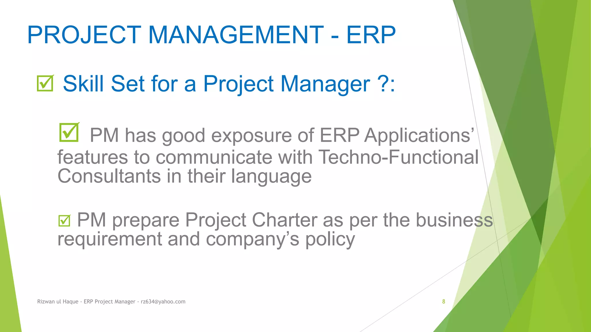  Skill Set for a Project Manager ?:
 PM has good exposure of ERP Applications’
features to communicate with Techno-Functional
Consultants in their language
 PM prepare Project Charter as per the business
requirement and company’s policy
PROJECT MANAGEMENT - ERP
Rizwan ul Haque - ERP Project Manager - rz634@yahoo.com 8
 