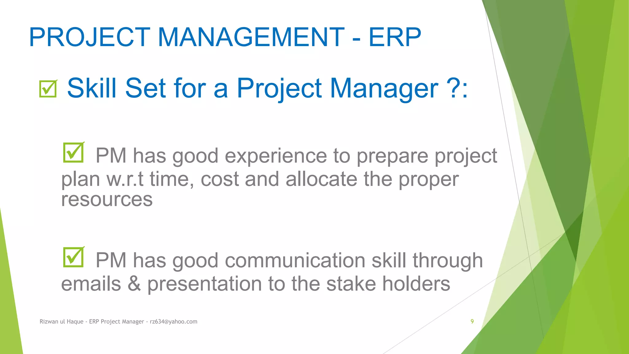  Skill Set for a Project Manager ?:
 PM has good experience to prepare project
plan w.r.t time, cost and allocate the proper
resources
 PM has good communication skill through
emails & presentation to the stake holders
PROJECT MANAGEMENT - ERP
Rizwan ul Haque - ERP Project Manager - rz634@yahoo.com 9
 
