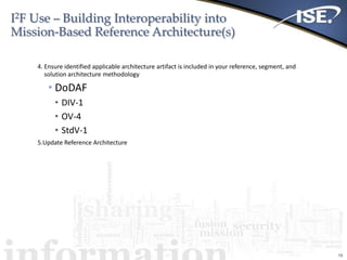 I2F Use – Building Interoperability into
Mission-Based Reference Architecture(s)
18
4. Ensure identified applicable architecture artifact is included in your reference, segment, and
solution architecture methodology
• DoDAF
• DIV-1
• OV-4
• StdV-1
5.Update Reference Architecture
 
