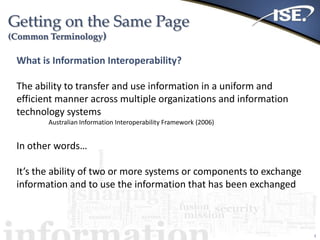 Getting on the Same Page
(Common Terminology)
2
What is Information Interoperability?
The ability to transfer and use information in a uniform and
efficient manner across multiple organizations and information
technology systems
Australian Information Interoperability Framework (2006)
In other words…
It’s the ability of two or more systems or components to exchange
information and to use the information that has been exchanged
 