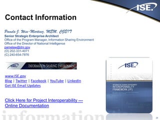 Contact Information
28
Pamela J. Wise-Martinez, MEM, CGEIT
Senior Strategic Enterprise Architect
Office of the Program Manager, Information Sharing Environment
Office of the Director of National Intelligence
pamelaw@dni.gov
(O) 202-331-4071
(C) 240-654-7876
www.ISE.gov
Blog | Twitter | Facebook | YouTube | LinkedIn
Get ISE Email Updates
Click Here for Project Interoperability ---
Online Documentation
 
