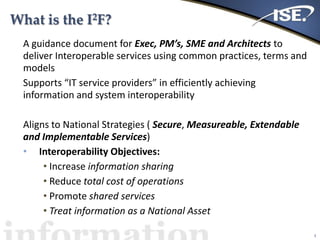 What is the I2F?
A guidance document for Exec, PM’s, SME and Architects to
deliver Interoperable services using common practices, terms and
models
Supports “IT service providers” in efficiently achieving
information and system interoperability
Aligns to National Strategies ( Secure, Measureable, Extendable
and Implementable Services)
• Interoperability Objectives:
• Increase information sharing
• Reduce total cost of operations
• Promote shared services
• Treat information as a National Asset
3
 