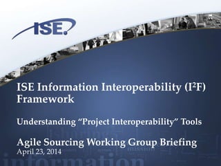 ISE Information Interoperability (I2F)
Framework
Understanding “Project Interoperability” Tools
Agile Sourcing Working Group Briefing
April 23, 2014
 
