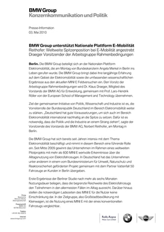 BMW Group
                       Konzernkommunikation und Politik

                       Presse-Information
                       03. Mai 2010



                       BMW Group unterstützt Nationale Plattform E-Mobilität
                       Reithofer: Weltweite Spitzenposition bei E-Mobilität angestrebt
                       Draeger Vorsitzender der Arbeitsgruppe Rahmenbedingungen

                       Berlin. Die BMW Group beteiligt sich an der Nationalen Plattform
                       Elektromobilität, die am Montag von Bundeskanzlerin Angela Merkel in Berlin ins
                       Leben gerufen wurde. Die BMW Group bringt dabei ihre langjährige Erfahrung
                       auf dem Gebiet der Elektromobilität sowie die umfassenden wissenschaftlichen
                       Ergebnisse aus den aktuellen MINI E Feldversuchen ein. Den Vorsitz der
                       Arbeitsgruppe Rahmenbedingungen wird Dr. Klaus Draeger, Mitglied des
                       Vorstands der BMW AG für Entwicklung, gemeinsam mit Prof. Lars-Hendrik
                       Röller von der European School of Management and Technology übernehmen.

                       Ziel der gemeinsamen Initiative von Politik, Wissenschaft und Industrie ist es, die
                       Vorreiterrolle der Bundesrepublik Deutschland im Bereich Elektromobilität weiter
                       zu stärken. „Deutschland hat gute Voraussetzungen, um sich auch im Bereich
                       Elektromobilität international nachhaltig an die Spitze zu setzen. Dafür ist es
                       notwendig, dass die Politik und die Industrie an einem Strang ziehen“, sagte der
                       Vorsitzende des Vorstands der BMW AG, Norbert Reithofer, am Montag in
                       Berlin.

                       Die BMW Group hat sich bereits seit Jahren intensiv mit dem Thema
                       Elektromobilität beschäftigt und nimmt in diesem Bereich eine führende Rolle
                       ein. Seit Mitte 2009 gewinnt das Unternehmen im Rahmen eines weltweiten
                       Pilotprojekts mit mehr als 600 MINI E wertvolle Erkenntnisse über die
                       Alltagsnutzung von Elektrofahrzeugen. In Deutschland hat das Unternehmen
                       unter anderem in einem vom Bundesministerium für Umwelt, Naturschutz und
                       Reaktorsicherheit geförderten Projekt gemeinsam mit dem Partner Vattenfall 50
                       Fahrzeuge an Kunden in Berlin übergeben.

                       Erste Ergebnisse der Berliner Studie nach mehr als sechs Monaten
                       Nutzungsdauer belegen, dass die begrenzte Reichweite des Elektrofahrzeugs
                       den Teilnehmern in den allermeisten Fällen im Alltag ausreicht. Darüber hinaus
                       stellen die notwendigen Ladezeiten des MINI E für die Nutzer keine
              Firma
         Bayerische
    Motoren Werke
                       Einschränkung dar. In der Zielgruppe, also Großstadtbevölkerung mit
  Aktiengesellschaft
                       Kleinwagen, ist die Nutzung eines MINI E mit der eines konventionellen
     Postanschrift
         BMW AG
   80788 München
                       Fahrzeugs vergleichbar.
           Telefon
 +49 89 382-60816

          Internet
www.bmwgroup.com
 