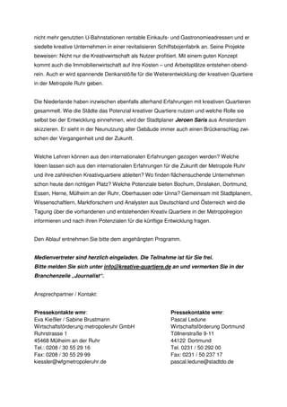 nicht mehr genutzten U-Bahnstationen rentable Einkaufs- und Gastronomieadressen und er
siedelte kreative Unternehmen in einer revitalisieren Schiffsbojenfabrik an. Seine Projekte
beweisen: Nicht nur die Kreativwirtschaft als Nutzer profitiert. Mit einem guten Konzept
kommt auch die Immobilienwirtschaft auf ihre Kosten – und Arbeitsplätze entstehen obend-
rein. Auch er wird spannende Denkanstöße für die Weiterentwicklung der kreativen Quartiere
in der Metropole Ruhr geben.


Die Niederlande haben inzwischen ebenfalls allerhand Erfahrungen mit kreativen Quartieren
gesammelt. Wie die Städte das Potenzial kreativer Quartiere nutzen und welche Rolle sie
selbst bei der Entwicklung einnehmen, wird der Stadtplaner Jeroen Saris aus Amsterdam
skizzieren. Er sieht in der Neunutzung alter Gebäude immer auch einen Brückenschlag zwi-
schen der Vergangenheit und der Zukunft.


Welche Lehren können aus den internationalen Erfahrungen gezogen werden? Welche
Ideen lassen sich aus den internationalen Erfahrungen für die Zukunft der Metropole Ruhr
und ihre zahlreichen Kreativquartiere ableiten? Wo finden flächensuchende Unternehmen
schon heute den richtigen Platz? Welche Potenziale bieten Bochum, Dinslaken, Dortmund,
Essen, Herne, Mülheim an der Ruhr, Oberhausen oder Unna? Gemeinsam mit Stadtplanern,
Wissenschaftlern, Marktforschern und Analysten aus Deutschland und Österreich wird die
Tagung über die vorhandenen und entstehenden Kreativ.Quartiere in der Metropolregion
informieren und nach ihren Potenzialen für die künftige Entwicklung fragen.


Den Ablauf entnehmen Sie bitte dem angehängten Programm.


Medienvertreter sind herzlich eingeladen. Die Teilnahme ist für Sie frei.
Bitte melden Sie sich unter info@kreative-quartiere.de an und vermerken Sie in der
Branchenzeile „Journalist“.


Ansprechpartner / Kontakt:


Pressekontakte wmr:                                        Pressekontakte wmr:
Eva Kießler / Sabine Brustmann                             Pascal Ledune
Wirtschaftsförderung metropoleruhr GmbH                    Wirtschaftsförderung Dortmund
Ruhrstrasse 1                                              Töllnerstraße 9-11
45468 Mülheim an der Ruhr                                  44122 Dortmund
Tel.: 0208 / 30 55 29 16                                   Tel. 0231 / 50 292 00
Fax: 0208 / 30 55 29 99                                    Fax: 0231 / 50 237 17
kiessler@wfgmetropoleruhr.de                               pascal.ledune@stadtdo.de
 