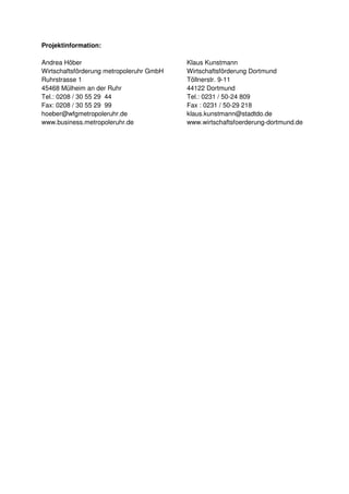 Projektinformation:

Andrea Höber                              Klaus Kunstmann
Wirtschaftsförderung metropoleruhr GmbH   Wirtschaftsförderung Dortmund
Ruhrstrasse 1                             Töllnerstr. 9-11
45468 Mülheim an der Ruhr                 44122 Dortmund
Tel.: 0208 / 30 55 29 44                  Tel.: 0231 / 50-24 809
Fax: 0208 / 30 55 29 99                   Fax : 0231 / 50-29 218
hoeber@wfgmetropoleruhr.de                klaus.kunstmann@stadtdo.de
www.business.metropoleruhr.de             www.wirtschaftsfoerderung-dortmund.de
 