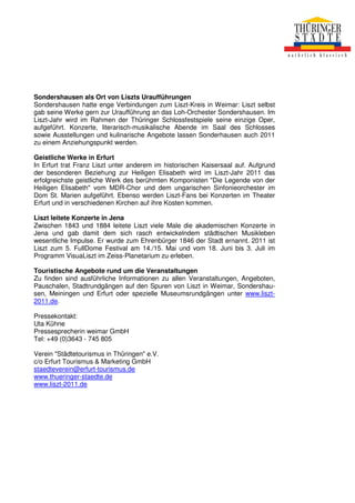 Sondershausen als Ort von Liszts Uraufführungen
Sondershausen hatte enge Verbindungen zum Liszt-Kreis in Weimar: Liszt selbst
gab seine Werke gern zur Uraufführung an das Loh-Orchester Sondershausen. Im
Liszt-Jahr wird im Rahmen der Thüringer Schlossfestspiele seine einzige Oper,
aufgeführt. Konzerte, literarisch-musikalische Abende im Saal des Schlosses
sowie Ausstellungen und kulinarische Angebote lassen Sonderhausen auch 2011
zu einem Anziehungspunkt werden.

Geistliche Werke in Erfurt
In Erfurt trat Franz Liszt unter anderem im historischen Kaisersaal auf. Aufgrund
der besonderen Beziehung zur Heiligen Elisabeth wird im Liszt-Jahr 2011 das
erfolgreichste geistliche Werk des berühmten Komponisten "Die Legende von der
Heiligen Elisabeth" vom MDR-Chor und dem ungarischen Sinfonieorchester im
Dom St. Marien aufgeführt. Ebenso werden Liszt-Fans bei Konzerten im Theater
Erfurt und in verschiedenen Kirchen auf ihre Kosten kommen.

Liszt leitete Konzerte in Jena
Zwischen 1843 und 1884 leitete Liszt viele Male die akademischen Konzerte in
Jena und gab damit dem sich rasch entwickelndem städtischen Musikleben
wesentliche Impulse. Er wurde zum Ehrenbürger 1846 der Stadt ernannt. 2011 ist
Liszt zum 5. FullDome Festival am 14./15. Mai und vom 18. Juni bis 3. Juli im
Programm VisuaLiszt im Zeiss-Planetarium zu erleben.

Touristische Angebote rund um die Veranstaltungen
Zu finden sind ausführliche Informationen zu allen Veranstaltungen, Angeboten,
Pauschalen, Stadtrundgängen auf den Spuren von Liszt in Weimar, Sondershau-
sen, Meiningen und Erfurt oder spezielle Museumsrundgängen unter www.liszt-
2011.de.

Pressekontakt:
Uta Kühne
Pressesprecherin weimar GmbH
Tel: +49 (0)3643 - 745 805

Verein "Städtetourismus in Thüringen" e.V.
c/o Erfurt Tourismus & Marketing GmbH
staedteverein@erfurt-tourismus.de
www.thueringer-staedte.de
www.liszt-2011.de
 