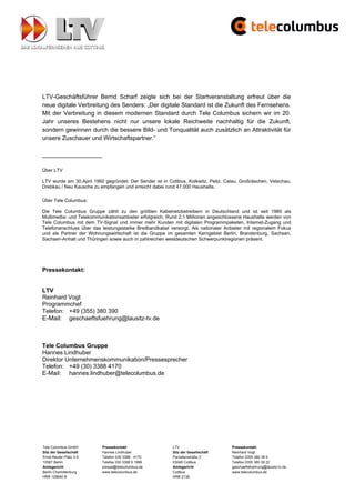 LTV-Geschäftsführer Bernd Scharf zeigte sich bei der Startveranstaltung erfreut über die
neue digitale Verbreitung des Senders: „Der digitale Standard ist die Zukunft des Fernsehens.
Mit der Verbreitung in diesem modernen Standard durch Tele Columbus sichern wir im 20.
Jahr unseres Bestehens nicht nur unsere lokale Reichweite nachhaltig für die Zukunft,
sondern gewinnen durch die bessere Bild- und Tonqualität auch zusätzlich an Attraktivität für
unsere Zuschauer und Wirtschaftspartner.“

__________________

Über LTV

LTV wurde am 30.April 1992 gegründet. Der Sender ist in Cottbus, Kolkwitz, Peitz, Calau, Großräschen, Vetschau,
Drebkau / Neu Kausche zu empfangen und erreicht dabei rund 47.000 Haushalte.

Über Tele Columbus:

Die Tele Columbus Gruppe zählt zu den größten Kabelnetzbetreibern in Deutschland und ist seit 1985 als
Multimedia- und Telekommunikationsanbieter erfolgreich. Rund 2,1 Millionen angeschlossene Haushalte werden von
Tele Columbus mit dem TV-Signal und immer mehr Kunden mit digitalen Programmpaketen, Internet-Zugang und
Telefonanschluss über das leistungsstarke Breitbandkabel versorgt. Als nationaler Anbieter mit regionalem Fokus
und als Partner der Wohnungswirtschaft ist die Gruppe im gesamten Kerngebiet Berlin, Brandenburg, Sachsen,
Sachsen-Anhalt und Thüringen sowie auch in zahlreichen westdeutschen Schwerpunktregionen präsent.




Pressekontakt:


LTV
Reinhard Vogt
Programmchef
Telefon: +49 (355) 380 390
E-Mail: geschaeftsfuehrung@lausitz-tv.de



Tele Columbus Gruppe
Hannes Lindhuber
Direktor Unternehmenskommunikation/Pressesprecher
Telefon: +49 (30) 3388 4170
E-Mail: hannes.lindhuber@telecolumbus.de




Tele Columbus GmbH        Pressekontakt                   LTV                       Pressekontakt
Sitz der Gesellschaft     Hannes Lindhuber                Sitz der Gesellschaft     Reinhard Vogt
Ernst-Reuter-Platz 3-5    Telefon 030 3388 - 4170         Parzellenstraße 2         Telefon 0355 380 39 0
10587 Berlin              Telefax 030 3388 9 1999         03046 Cottbus             Telefax 0355 380 39 22
Amtsgericht               presse@telecolumbus.de          Amtsgericht               geschaeftsfuehrung@lausitz-tv.de
Berlin Charlottenburg     www.telecolumbus.de             Cottbus                   www.telecolumbus.de
HRB 129640 B                                              HRB 2139
 